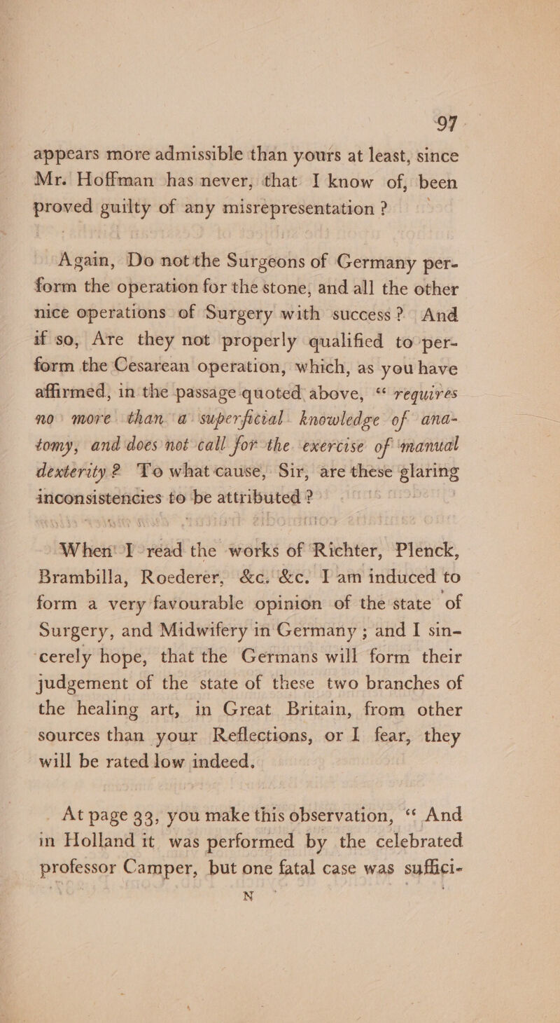 appears more admissible than yours at least, since Mr. Hoffman has never, that I know of, been sea guilty of any misrepresentation ? Again, Do not the Surgeons of Germany per- form the operation for the stone, and all the other nice operations. of Surgery with success? And if so, Are they not properly qualified to per- form the Cesarean operation, which, as you have affirmed, in the passage quoted above, “ requires no more than a superficral. knowledge of ana- tomy, and does not call for the. exercise of ‘manual dexterity 2 To what cause, Sir, are these ead inconsistencies to be attr sae hh ? When' I read the works of Richter, Plenck, Brambilla, Roederer, &amp;c. &amp;c. I am induced to form a very favourable opinion of the state ‘of Surgery, and Midwifery in Germany ; and I sin- cerely hope, that the Germans will form their judgement of the state of these two branches of the healing art, in Great Britain, from other sources than your Reflections, or I fear, they will be rated low indeed, _ At page 33, you make this observation, “‘ And in Holland it was performed by the celebrated professor Camper, but one fatal case was suflici-