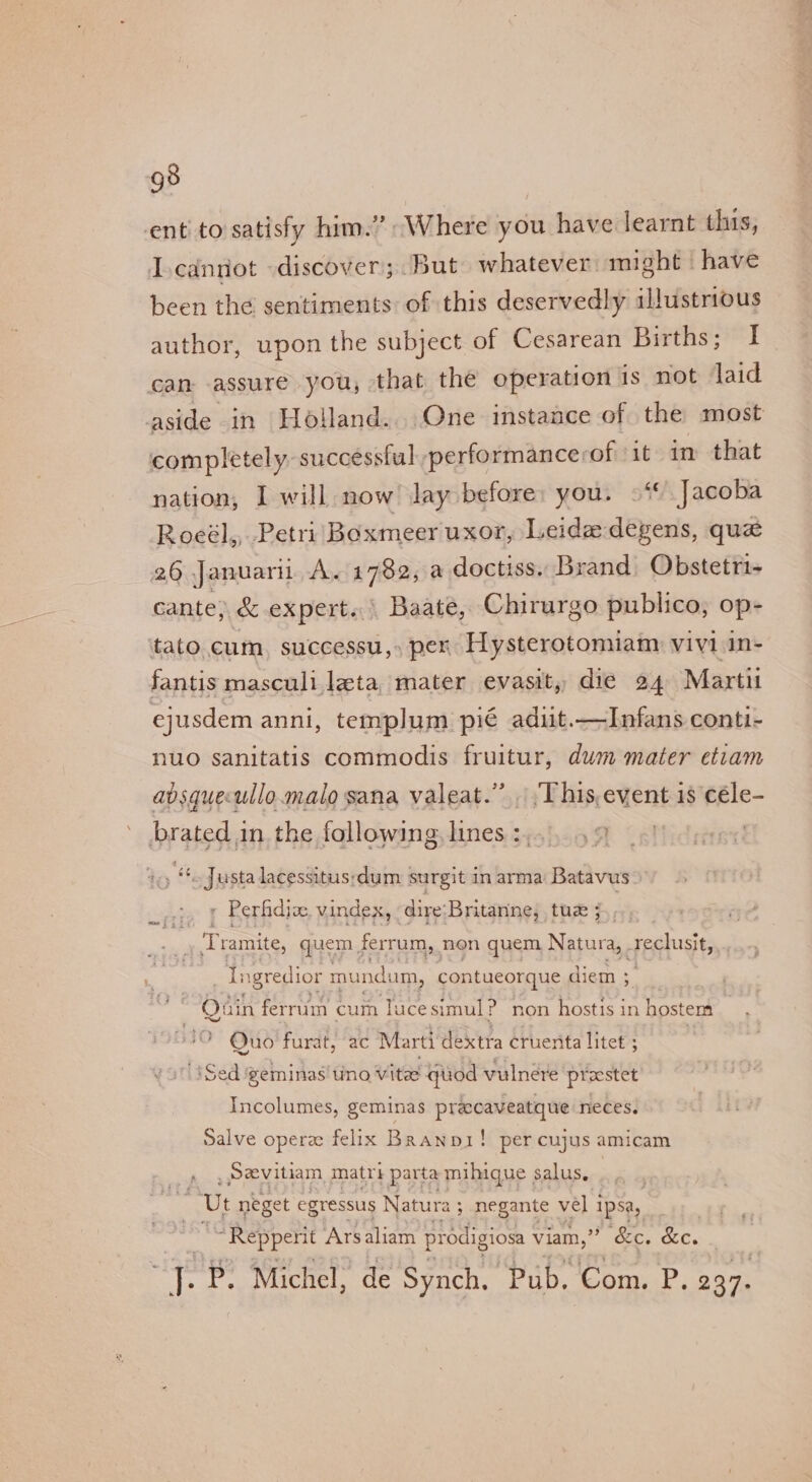 g8 ent’ to satisfy him.” “Where you have learnt this, Lcannot «discover; But whatever might have been the sentiments of this deservedly illustrious author, upon the subject of Cesarean Births; I can assure you, that the operation is not laid aside in Holland... One instance of the most completely: successful performancerof it in that nation, I will now Jay before: you. 9“ Jacoba Roeél,, Petri Boxmeer uxor, Leide degens, que 26 Januari A. 1782, a doctiss. Brand Obstetri- cante, &amp; expert. | Baate, Chirurgo publico, op- ‘tato cum. successu, » per Hysterotomiam vivi in- fantis masculi leta, mater evasit, die 24 Marti ejusdem anni, templum pié adit.—Infans conti- nuo sanitatis commodis fruitur, dum mater etiam avsquecullo. malo sana valeat.” This,event 1s céle- brated in. the following, lines :,.. 59 Ie &amp; Justa lacessitus;dum surgit in arma Batavus Perfidive vindex, dire:Britanine, tue 5, : Tramite, quem ferrum, non quem Natura, . feduat, aa ES igredior mundi um, contueorque diem ; Gparie. tin ferrum cum lucesimul? non hostis in hostem | Quo furat, ac Marti dextra cruenta litet ; '1Sed ‘geminas' uno vitae quod vulnere prestet Incolumes, geminas precaveatque neces. Salve opera felix Branpi! per cujus amicam _ Sevitiam, matri parta mihique salus, , Ut neget egressus Natura ; negante vel 1 1psa, “Repperit Ars aliam prodigiosa viam,” &amp;e. &amp;e. ei P. Michel, de Synch. Pub. Com. P. 237.