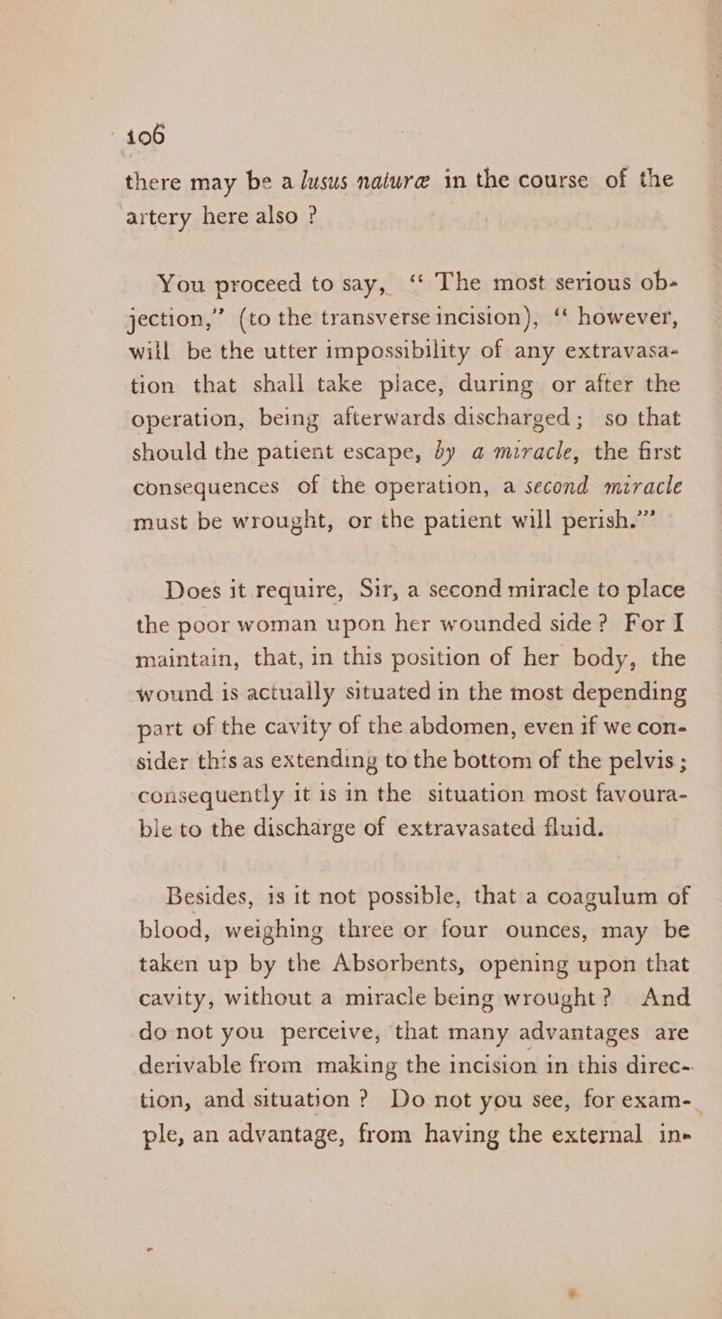 there may be a lusus nature in the course of the artery here also ? You proceed to say, ‘“‘ The most serious ob- jection,” (to the transverse incision), ‘‘ however, will be the utter impossibility of any extravasa- tion that shall take place, during or after the operation, being afterwards discharged; so that should the patient escape, by a miracle, the first consequences of the operation, a second miracle must be wrought, or the patient will perish.’” Does it require, Sir, a second miracle to place the poor woman upon her wounded side? For I maintain, that, in this position of her body, the wound is actually situated in the most depending part of the cavity of the abdomen, even if we con- sider this as extending to the bottom of the pelvis ; consequently it 1s in the situation most favoura- ble to the discharge of extravasated fluid. Besides, is it not possible, that a coagulum of blood, weighing three or four ounces, may be taken up by the Absorbents, opening upon that cavity, without a miracle being wrought? And do not you perceive, that many advantages are derivable from making the incision in this direc- tion, and situation ? Do not you see, for exam-_ ple, an advantage, from having the external in»