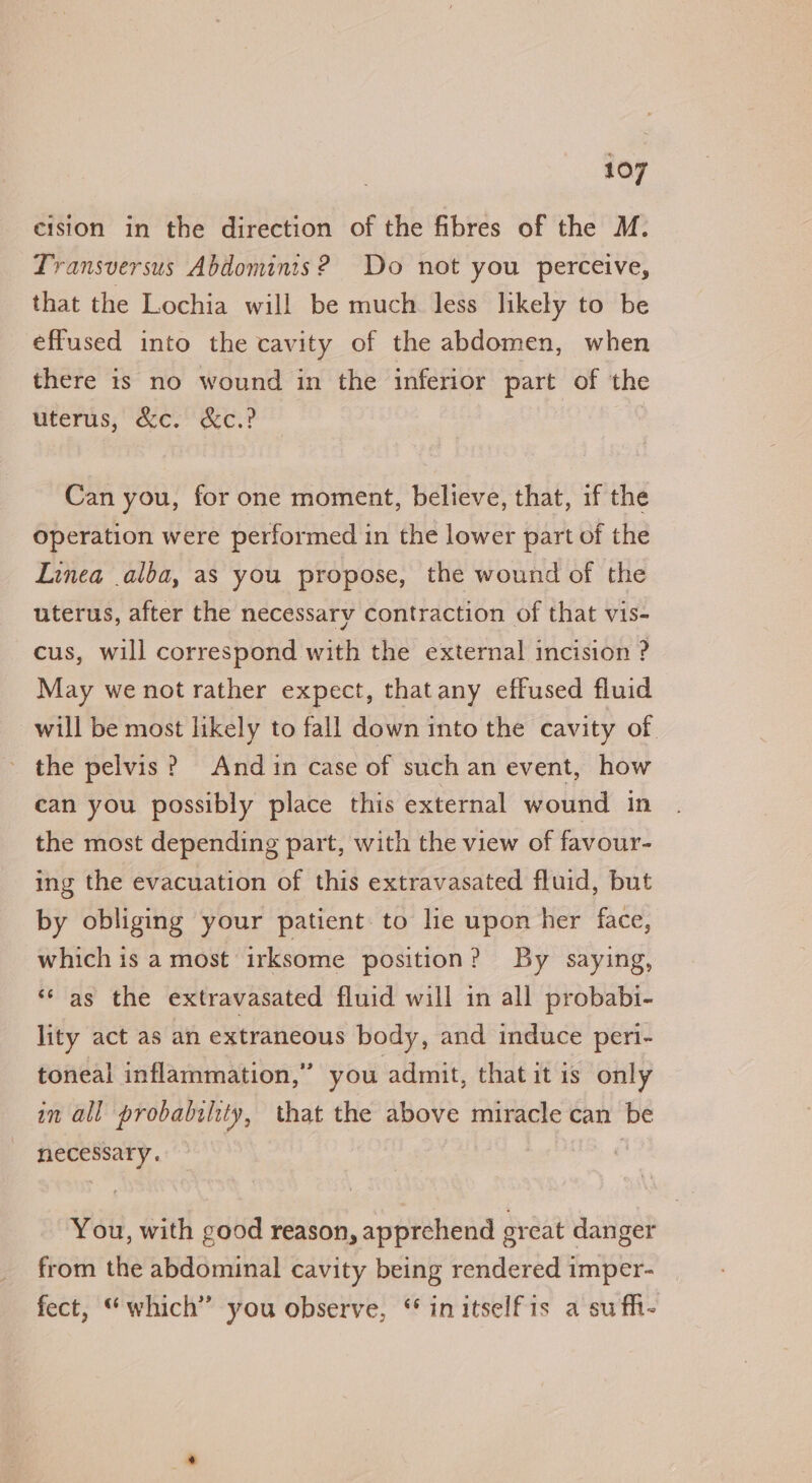 cision in the direction of the fibres of the M. Transversus Abdomints? Do not you perceive, that the Lochia will be much less likely to be effused into the cavity of the abdomen, when there is no wound in the inferior part of the uterus, &amp;c. &amp;c.? | Can you, for one moment, believe, that, if the operation were performed in the lower part of the Linea .alba, as you propose, the wound of the uterus, after the necessary contraction of that vis- cus, will correspond with the external incision ? May we not rather expect, thatany effused fluid will be most likely to fall down into the cavity of. the pelvis? And in case of such an event, how can you possibly place this external wound in the most depending part, with the view of favour- ing the evacuation of this extravasated fluid, but by obliging your patient: to lie upon her face, which is a most irksome position? By saying, ** as the extravasated fluid will in all probabi- lity act as an extraneous body, and induce peri- toneal inflammation,” you admit, thatitis only in all probability, that the above miracle can be necessary. You, with good reason, apprehend great danger from the abdominal cavity being rendered imper- fect, “which” you observe, “ initselfis a sufh-