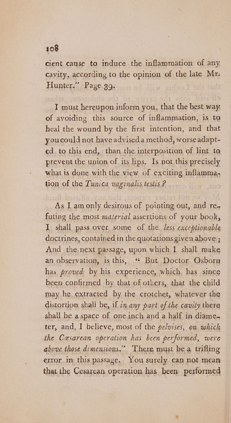 cient cause to induce the inflammation of any Cavity, according to the opinion of the late Mr: Hunter.” Page gg. I must hereupon inform you, that the best way. of avoiding this source of inflammation, is to heal the wound by the first intention, and that youcould not haveadviseda method, worse adapt- ed. to this end, than the interposition of lint to prevent the union of its lips. Is not this precisely what is done with the view of exciting inflamma. tion of the Tunica vaginalis testis. ? As I am only desirous of pointing out, and re- futing the most material assertions of your book, I shall pass over some of the. Jess exceptzonable doctrines, contained in the quotations given above ; And the next passage, upon which. 1 shall make an observation, is this, ‘ But Doctor Osborn has proved by his experience, which, has since been confirmed by that of others, that the child may he, extracted by the crotchet, whatever the distortion: shall be, if on any part of the cavity there shall be a space of one inch and a half in diame- ter, and, I believe, most of the peluzses, on which the Cesarean operation has been performed, were above those dimensions.” There must bea trifling error in this passage, You surely can not mean that the Cesarean operation has been performed