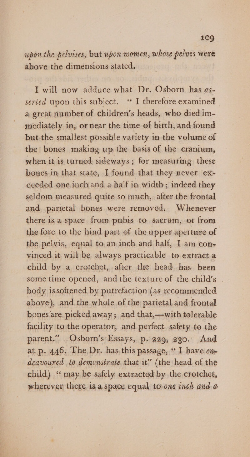 upon the pelvises, but upon women, whose pelves were above the dimensions stated. I will now adduce what Dr. Osborn has as- serted upon this subject. ‘* I therefore examined a great number of children’s heads, who died im- mediately in, or near the time of birth, and found but the smallest possible variety in the volume of the bones making up the basis of the cranium, when it is turned sideways ; for measuring these bones in that state, I found that they never ex- ceeded one inchand a ha'f in width; indeed they seldom measured quite so much, after the frontal and. parictal bones were removed. Whenever there is a space from pubis to sacrum, or from the fore to. the hind part of the upper aperture of the pelvis, equal to. an inch and half, I am con- vinced it will be always practicable to extract a child by a crotchet, after the head has been some time opened, and the texture of the child’s | body issoftened by putrefaction (as recommended above), and the whole of the parietal and frontal bones are picked away; and that,—with tolerable facility to the operator, and perfect. safety to the parent.” Osborn’s Essays, p. 229, 230. And at.p. 446, The Dr. has. this passage, ‘‘ I have en deavoured to demonstrate that it’ (the head of the child) ‘ may. be safely extracted by the crotchet, wherever there 1s a space equal to one inch and @