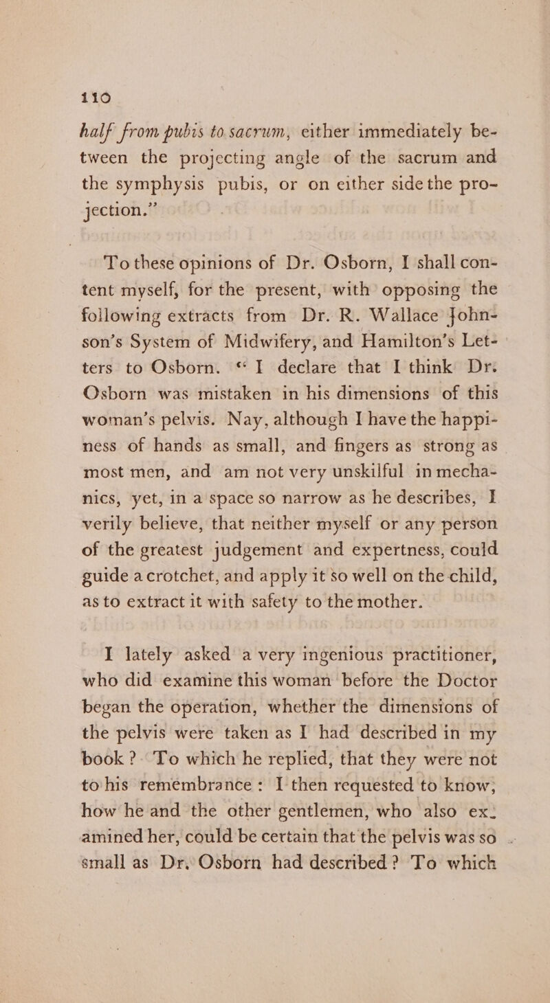 half from pubis to sacrum, either immediately be- tween the projecting angle of the sacrum and the symphysis pubis, or on either side the pro- jection.” To these opinions of Dr. Osborn, I shall con- tent myself, for the present, with opposing the following extracts from Dr. R. Wallace John- son’s System of Midwifery, and Hamilton’s Let- ters to Osborn. © I declare that I think Dr. Osborn was mistaken in his dimensions of this woman’s pelvis. Nay, although I have the happi- ness of hands as small, and fingers as strong as most men, and am not very unskilful in mecha- nics, yet, in a space so narrow as he describes, I verily believe, that neither myself or any person of the greatest judgement and expertness, could guide acrotchet, and apply it so well on the child, as to extract it with safety to the mother. I lately asked a very ingenious practitioner, who did examine this woman before the Doctor began the operation, whether the dimensions of the pelvis were taken as I had described in my book ?. To which he replied, that they were not to his remembrance: I then requested to know, how he and the other gentlemen, who also ex: amined her, could be certain that the pelvis was so small as Dr,.Osborn had described ? To which