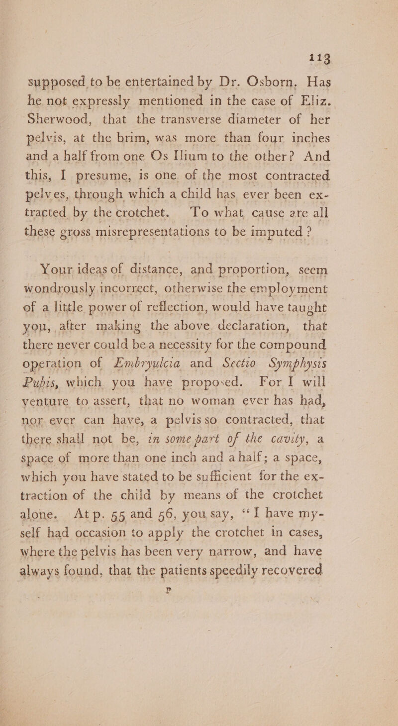 supposed to be entertained by Dr. Osborn, Has he not expressly mentioned in the case of Eliz. Sherwood, that the transverse diameter of her pelvis, at the brim, was more than four inches and a half from one Os Ilium to the other? And this, I presume, is one. of the most contracted pelves, through which a child has. ever been ex- tracted by the crotchet. To what cause are all these gross misrepresentations to be imputed ? Your ideas of distance, and proportion, seem wondrously incorrect, otherwise the employment of a little power of reflection, would have taught you, after making the above. declaration, that there never could bea necessity for the compound operation of Embryulcia and Sectio Symphysis Pubis, which you have proposed. For I will venture to assert, that no woman ever has had, nor. ever can have, a pelvisso contracted, that there shall not be, en some part of the cavity, a space of more than one inch and ahalf; a space, which you have stated to be sufficient for the ex- traction of the child by means of the crotchet alone. Atp. 55 and 56, yousay, ‘‘I have my- self had occasion to apply the crotchet in cases, where the pelvis has been very narrow, and have always found, that the patients speedily recovered P