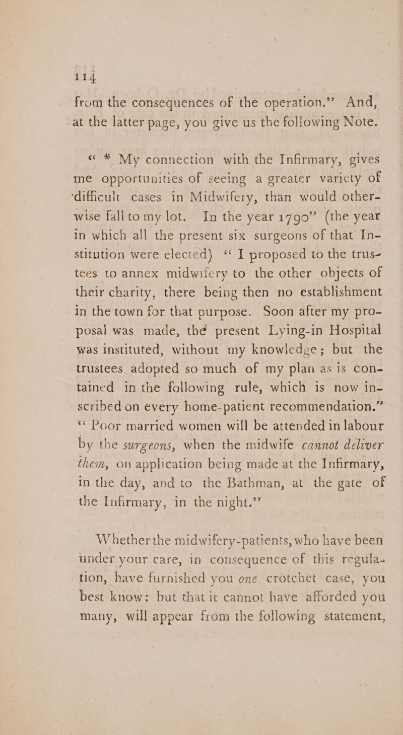 from the consequences of the operation.”” And, at the latter page, you give us the following Note. « * My connection with the Infirmary, gives me opportunities of seeing a greater varicty of ‘difficult cases in Midwifery, than would other- wise fallto my lot. In the year17g0” (the year in which ‘all the present six surgeons of that In- stitution were elected) ‘* I proposed to the trus- tees to annex midwifery to the other objects of their charity, there being then no establishment in the town for that purpose. Soon after my pro- posal was made, the present Lying-in Hospital Was instituted, without my knowledge; but the trustees adopted so much of my plan as is con- tained in the following rule, which is now in- scribed on every home-patient recommendation.” “ Poor married women will be attended in labour by the surgeons, when the midwife cannot deliver them, on application being made at the Infirmary, In the day, and to the Bathman, at the gate of the Infirmary, in the night.” W hether the midwifery-patients, who have been under your care, in consequence of this regula- tion, have furnished you one crotchet case, you best know: but that it cannot have afforded you many, will appear from the following statement,