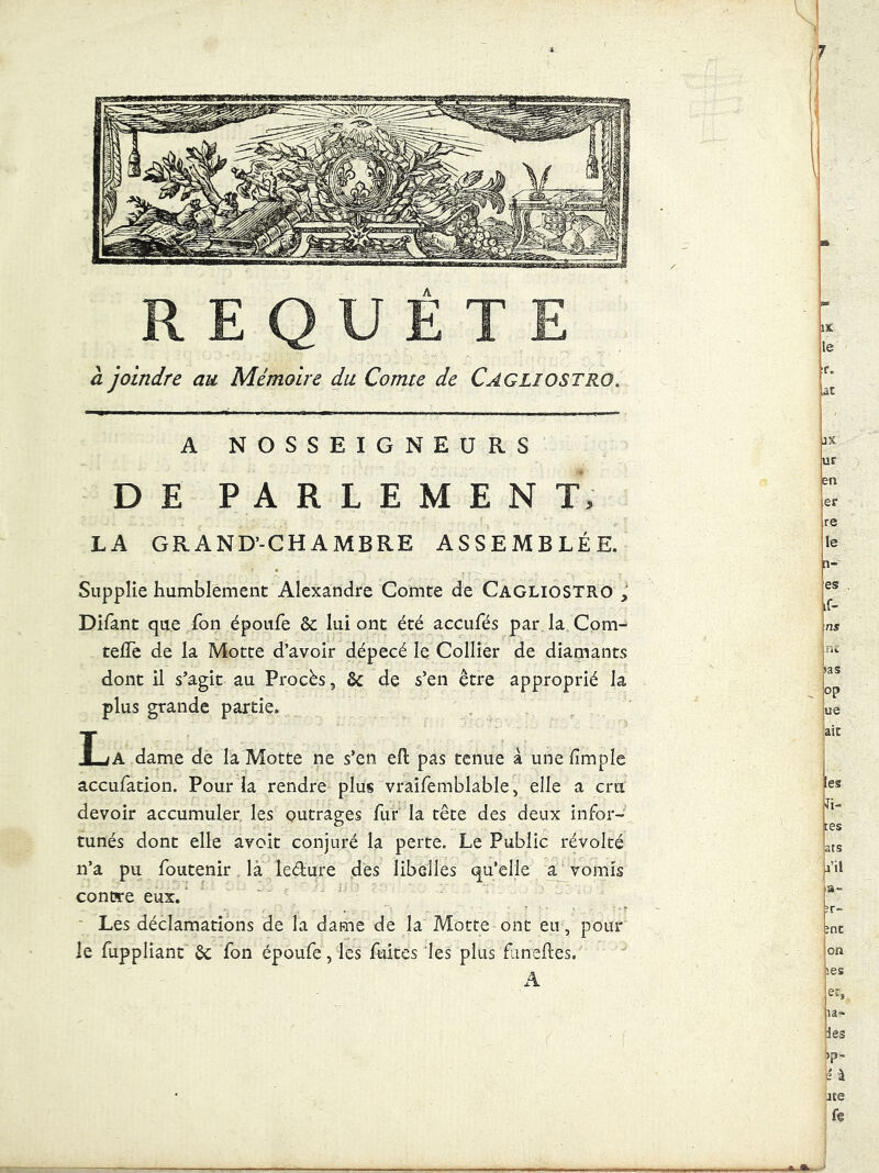 REQUETE à joindre au Mémoire du Comte de Cagliostro. A NOSSEIGNEURS DE PARLEMENT, LA GRAND'-CHAMBRE ASSEMBLÉE. Supplie humblement Alexandre Comte de Cagliostro , Difant que fon époufe & lui ont été aecufés par la Cpm- telTe de la Motte d’avoir dépecé le Collier de diamants dont il s’agit au Procès, de s’en être approprié la plus grande partie. T iA dame de la Motte ne s’en eO: pas tenue à unefimple accufation. Pour la rendre plus vraîfemblable, elle a cru devoir accumuler les outrages fur la tête des deux infor- tunés dont elle avoit conjuré la perte. Le Public révolté n’a pu foiitenir là iedure dés libelles qu’elle a vomis contsre eux. Les déclamations de la dame de la Motte ont eu, pour le fuppliant êc fon époufe, les fuites les plus fineftes. il iX ur en er re le li- es if- ns ni tas op ue aie [es fî- tes ats l’il B- ?r- ?nt on >es er, la- ies tp- b'-à jte fe