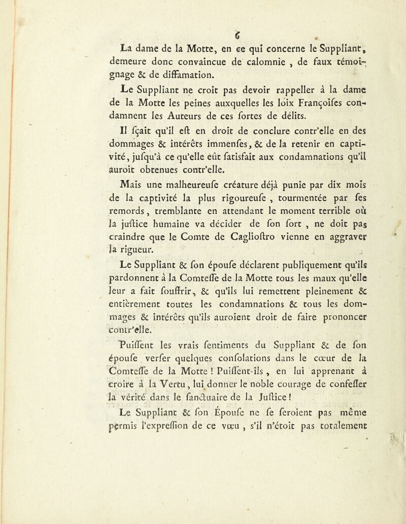 La dame de la Motte, en ee qui concerne le Suppliant, demeure donc convaincue de calomnie , de faux témoi- gnage ôc de diffamation. Le Suppliant ne croit pas devoir rappeller à la dame de la Motte les peines auxquelles les loix Françoifes con- damnent les Auteurs de ces fortes de délits. Il fçait qu’il eft en droit de conclure contr’clle en des dommages & intérêts immenfes,& delà retenir en capti- vité , jufqu’à ce qu’elle eût fatisfait aux condamnations qu’il auroit obtenues contr’elle. Mais une malheureufe créature déjà punie par dix mois de la captivité la plus rigoureufe , tourmentée par fes remords, tremblante en attendant le moment terrible ou ]a ju'fiice humaine va décider de fon fort , ne doit pas craindre que le Comte de Caglioftro vienne en aggraver la rigueur. Le Suppliant & fon époufe déclarent publiquement qu’ils pardonnent à la Comtefïè de la Motte tous les maux qu’elle leur a fait foufïrir, 8c qu’ils lui remettent pleinement 8c entièrement toutes les condamnations 8c tous les dom- mages 8c intérêts qu’ils auroient droit de faire prononcer contr’elle. 'PLiilTent les vrais fentiments du Suppliant 8c de fon époufe verfer quelques confolations dans le cœur de la Comtclfe de la Motte ! PuifTent-ils , en lui apprenant à croire à la Vertu, lui donner le noble courage de confefîer la vérité dans le fancluaire de la Juflice ! Le Suppliant 8c fon Époufe ne fe feroient pas même pçrmis l’exprefTion de ce vocn , s’il n’étoit pas totalement