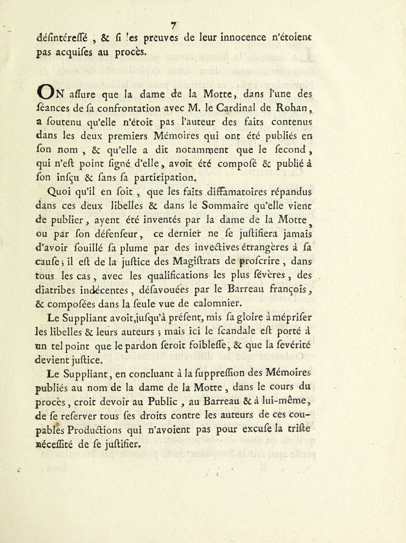 défintéreiTé , & fi ’es preuves de leur innocence n’étoienc pas acquifes au procès. On afiure que la dame de îa Motte, dans î’une des féances de fa confrontation avec M. le Cardinal de Rohan, a foutenu qu’elle n’étoit pas l’auteur des faits contenus dans les deux premiers Mémoires qui ont été publiés en Ion nom , &; qu’elle a dit notamnpent que le fécond, qui n’eft point figné d’elle, avoir été compofé & publié à fon infçu & fans fa. participation. Quoi qu’il en foie , que les faits dilFamatoires répandus dans ces deux libelles & dans le Sommaire qu’elle vient de publier, ayent été inventés par la dame de la Motte^ ou par fon défenlèur, ce dernier ne fe jufiifîera jamais d’avoir fouillé fa plume par des invedives étrangères à fa caufe i il eft de la juftice des Magiftrats de proferire , dans tous les cas, avec les qualifications les plus févères , des diatribes indécentes, défavouées par le Barreau françoîs, êc compoféês dans la feule vue de calomnier. Le Suppliant avoir,jufqu’à préfent, mis fa gloire àméprifer les libelles & leurs auteurs j mais ici le fcandale eft porté à tin tel point que le pardon feroit foibîeffe, & que la fevérité devient juftice. Le Suppliant, en concluant à la fuppreffion des Mémoires publiés au nom de la dame de la Motte, dans le cours du procès, croit devoir au Public , au Barreau ôcà lui-même, de fe referver tous fes droits contre les auteurs de ces cou- pables Produdions qui n’avoient pas pour exeufe la trifte aéceflîté de fe juftifîer.