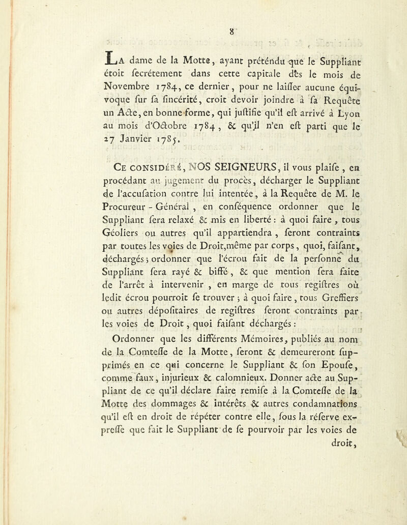La dame de la Motte, ayant préténdn que le Suppliant étoit fecrétement dans cette capitale dès le mois de Novembre 1784, ce dernier, pour ne laiffer aucune équi- voque fur fa fincérité, croit devoir joindre à fa Requête un Aâ:e,en bonne-forme, qui juftifie qu’il eft arrivé à Lyon au mois d’Oélobre 1784 , ôc qu’il n’en eft parti que le 27 Janvier 1785. Ce CONSIDÉE.S, NOS SEIGNEURS, il vous plaife , en procédant au jugement du procès, décharger le Suppliant de l’accufation contre lui intentée, à la Requête de M. le Procureur - Général , en conféquence ordonner que le Suppliant fera relaxé &; mis en liberté : à quoi faire , tous Géoliers ou autres qu’il appartiendra , feront contraints par toutes les voies de Droit,même par corps, quoi, faifant, déchargés 5 ordonner que l’écrou fait de la perfonnè du Suppliant fera rayé &; biffé, &c que mention fera faite de l’arrêt à intervenir , en marge de tous regiftres où ledit écrou pourroit fe trouver ; à quoi faire , tous Greffiers ou autres dépolitaires de regiftres feront contraints par- les voies de Droit, quoi faifant déchargés : Ordonner que les différents Mémoires, publiés au nom de la Comteffe de la Motte, feront & demeureront fup- primés en ce qui concerne le Suppliant àc fon Epoufe, comme faux, injurieux êc calomnieux. Donner afte au Sup- pliant de ce qu’il déclare faire remife à la Comtefte de la Motte des dommages êc intérêts ^ autres condamnations qu’il eft en droit de répéter contre elle, fous la réfèrve ex^ preffe que fait le Suppliant de fe pourvoir par les voies de droit,