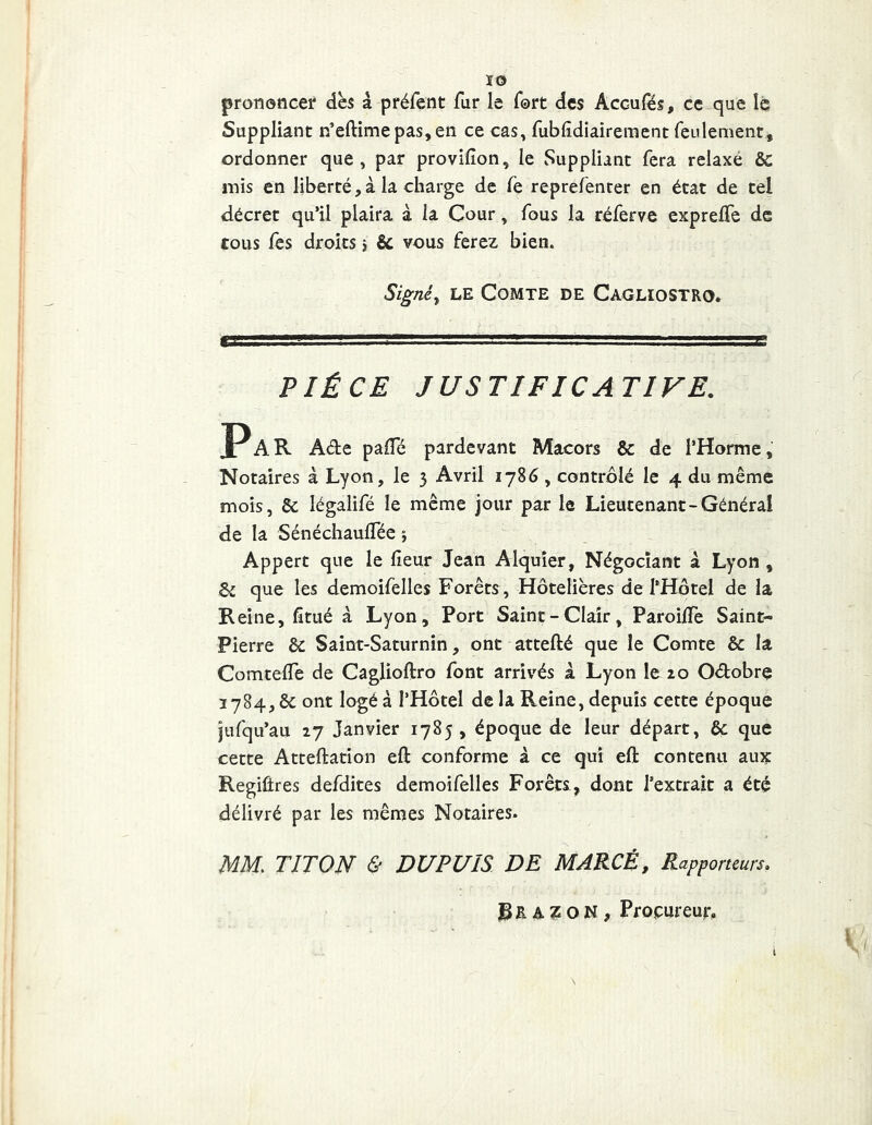 ÏO prononcer dès à préfent fur le fort des Acc-ufës, ce que lé Suppliant n’eftimepas,en ce cas, fubfdiairement feulement, ordonner que, par provifion, le Suppliant fera relaxé &: mis en liberté,à la charge de fe reprefencer en état de tel décret qu’il plaira à la Cour, fous la réferve exprelTe de tous fes droits 5 & vous ferez bien. Signé y LE COMTE DE CaGLIOSTRO. , ■■■,riJr:L'-r=r,:=:=rr.*—r.'' ' '.ggsg PIÈCE JUSTIFICATIVE. Par Ade palTé pardevant Macors & de l’Horme, Notaires à Lyon, le 3 Avril 1786, contrôlé le 4 du même mois, & légalifé le même jour par le Lieutenant-Général de la Sénéchauffée ; Appert que le lîeur Jean Alquîer, Négociant à Lyon , que les demoifelles Forêts, Hôtelières de l’Hôtel de la Reine, fitué à Lyon, Port Saint-Clair, ParoijOTe Saint- Pierre & Saint-Saturnin, ont attefté que le Comte & la Comteife de Caglioftro font arrivés k Lyon le 20 Odobrç i784,ôcont logé à l’Hôtel de la Reine, depuis cette époque jtifqu’au 27 Janvier 1785, époque de leur départ, & que cette Atteftation eft conforme à ce qui eft contenu aux RegiÛres defdites demoifelles Forêts , dont l’extrait a été délivré par les mêmes Notaires* MM, TITON & DUPUIS DE MARCÉ, Rapporteurs, Rr A Z O N, Procureur,