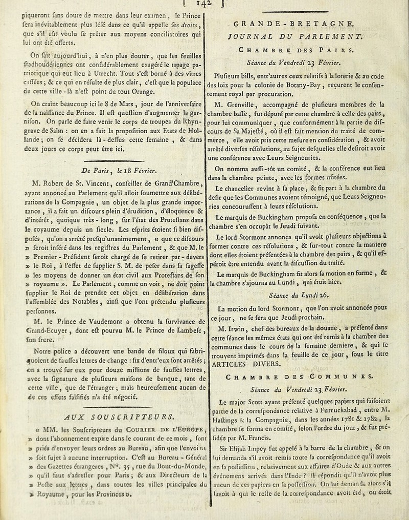 piqueront fans douce de mettre dans îeur exsmen , îe Prince fera inévitablement plus léfé dans ce qu’il appelle les droits, que s’il eût voulu fe prêter aux moyens conciliatoires qui lui ont été ofFerts. On fait aujourd’hui, à n’en plus douter, que les feuilles fradhoudériennes ont confidérablement exagéré le tapage pa- triotique qui eut lieu à Utrechr. Tout s’eft borné à des vitres caffées ; & ce qui en réfulte de plus clair, c’eft que la populace de cette ville - là n’eft point du tout Orange. On craint beaucoup ici le 8 de Mars , jour de l’anniverfaire de la naiffance du Prince. II eft queftion d’augmenter la gar- nifon. On parle de faire venir le corps de troupes du Rhyn- grave de Salm : on en a fait la propofition aux Etats de Hol- lande ; on fe décidera là - delTus cette fetnaine , & dans deux jours ce corps peut être ici. De Paris ^ /e i8 Février. M. Robert de St. Vincent, confeiller de Grand’Chambre, ayant annoncé au Parlement qu’il alloit foumettre aux délibé- rations de la Compagnie , un objet de la plus grande impor- tance , il a fait un difcours plein d’érudition , d’éloquence & d’intérêt, quoique très - long , fur l’état des Proteftans dans le royaume depuis un fiecle. Les efprits étoient fi bien dif- pofés , qu’on a arrêté prefqu’unanimement, « que ce difcours T> feroit inféré dans les regiftres du Parlement , & que M. le » Premier - Préfident feroit chargé de fe retirer par - devers 2> le Roi, à l’effet de fupplier S, M. de pefer dans fa fagefle » les moyens de donner un état civil aux Proteftans de fon » royaume ». Le Parlement, comme on voit, ne doit point fupplier le Roi de prendre cet objet en délibération dans i’affemblée des Notables, ainfi que l’ont prétendu plufieurs perfonnes. M. le Prince de Vaudemont a obtenu la furvivance de Grand-Ecuyer , dont eft pourvu M. le Prince de Lambefc > fon frere. Notre police a découvert une bande de filoux qui fabri- ijuoient de faufles lettres de change : fix d’entr’eux font arrêtés ; en a trouvé fur eux pour douze millions de faufles lettres, avec la fignature de plufieurs maifons de banque, tant de cette ville, que de l’étranger ; mais heureufement aucun de 4Je ces effets falfifiés n’a été négocié. ylUX SOUSCRIPTEURS. MM. les Souferipteurs du Courieh. de l’Europe, y» dont l’abonnement expire dans le courant de ce mois , font 3» priés d’envoyer leurs ordres au Kureau, afin que l’envoi ne » fuit fujet à aucune interruption. C’eft au Bureau - Généra! » dee Gazettes étrangères , N'^. 35 , rue du Uout-du-Monde. » qu'il faut s’adrefler pour Paris ; (k. aux Direêleurs de la » Pufte aux lettres , dans toutes les villes piiiicipales du » P.oyautne , pour les Provinces», GRANDE-BRETAGNE. JOURNAL DU PARLEMENT. Chambre des Pairs. Séance du Vendredi 2.3 Février. Plufieurs bills, entr’autres ceux relatifs à la loterie & au code des loix pour la colonie de Botany-Bay , reçurent le confen- tement royal par procuration. M. Grenville, accompagné de plufieurs membres de la chambre baffe, fut député par cette chambre à celle des pairs, pour lui communiquer , que conformément à la partie du dif- cours de Sa Majefté , où il eft fait mention du traité de com- merce , elle avoir pris cette mefure en confidération , & avoic arrêté diverfes réfolutions, au fujet defquelles elle defiroit avoir une conférence avec Leurs Seigneuries. On nomma auffi-tôt un comité , & la conférence eut lieu dans la chambre peinte, avec les formes ufitées. Le chancelier revint à fa place , & fit part à la chambre du defir que les Communes avoient témoigné, que Leurs Seigneu- ries concouruffent à leurs réfelutions. Le marquis de Buckingham propofa en conféquence , que la chambre s’en occupât le Jeudi fuivant. Le lord Storraont annonça qu’il avoir plufieurs objeélions à former contre ces réfolutions , & fur-tout contre la maniéré dont elles étoient préfentées à la chambre des pairs , & qu il ef- péroit être entendu avant la difcuffion du traité. Le marquis de Buckingham fit alors fa motion en forme , & la chambre s’ajourna au Lundi, qui étoit hier. Séance du Lundi 16. La motion du lord Stormont, que l’on avoir annoncée pou® ce jour, ne fe fera que Jeudi prochain. M. Irwin, chef des bureaux de la douane, a préfenté dans cette féance les mêmes états qui ont été remis à la chambre des communes dans le cours de la femaine derniere , & qui fe trouvent imprimés dans 1^ feuille de ce jour, fous le litre ARTICLES DIVERS. Chambre des Communes, Séance du Vendredi O.'j. Février. Le major Scott ayant préfenté quelques papiers qui faifoienc partie de la correlpondance relative à Furruckabad , entre M, Haftings & la Compagnie, dans les années 1781 & 178^» chambre fe forma en comité, félon l’ordre du jour ^ & fut pre- •fidée par M. Francis. Sir Elijah Impey fut appelé à la barre de la chambre , & on lui demanda s’il avoir remis toute la correfpondance qu’il avoit en fa pofl’efliou , relativement aux affaires d’Oude & aux autres événemens arrivés dans l’Inde ? Il répondit qu’il n’avoit plus aucun de ces papiers en fa polTeflloi). On lui demanrla alors s î| favoit à qui le reüe de la CQirefpoQd«mce avoit été , ou écoit,