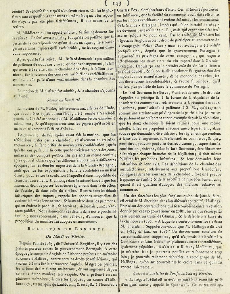 t *43 ] confié? Sa réponfe fut,ot qu’ii n’en favoit rien >3. On lui fit plu-1 fleurs autres quefiioiis tendantes au même but; mais fes répon- | fes n’ayant pas été plus fatisfaifantes, il eut ordre de fe retirer. M. Middieton qui fut appelé enfuite , fe tint également fur la réferve. Le feul aveu qu’il fit, fut qu il étoit pofiible que la partie de la correfpondance qu’on difoit manquer, fe trouvât parmi certains papiers qu’il avoit brûles , ne les croyant d au- cune importance. Après qu’il fe fut retiré, M. Baftard demanda la permiîTion de préfenter de nouveau , avec quelques changemens , le bill qui avoir été rejette dans la chambre des pairs, la fefîion der- nière , fur la réforme des cours ou jurifdiélions eccîéfiaftiques, q - 'qu’il eâ: paiîé d’une vois unanime dans la chambre des c. --nuncs. Le motion de M. Baftard fut admife, & la chambre s’ajourna a^ Lundi. Séance du Lundi 2.6. La motion de M. Burke, relativement aux affaires de l’Inde, qui à. voit être agitée aujourd’hui, a été remife à Vendredi ptocham II a été ordonné que M. Middieton feroit examiné le même jour, & qu’il apporceroit tous les papiers qu’il avoit en main re'acivement à l’affaire d’Oude. Le chancelier de l’échiquier ayant fait la motion, que les réfclutions prifes par la chambre , relativement au traité de commerce , fuffent prifes de nouveau en confidération ; après qu’elle eut paifé , il fit celle que le treizième raport des com- miffaires des comptes publics fût préfentéau même comité ; après quoi il obferva que les différens impôts mis à différentes époques, fur les denrées importées dans la Grande-Bretagne , ainfi que fur fes exportations , fuffent confolidés en un feul droit, pour éviter la confufion à laquelle il étoit impofiible de remédier autrement. Il annonça dans la mêraeféance , que fon intention étoit de porter les mêmes réglemens dans la direftion de i’accife, & dans celle du timbre. Il entra dans les détails hiftoriques des impôts , rappela les époques auxquelles ils avoient été mis ; leur nature , & la maniéré dont les paiemens, qui en étoientle produit, fe feroient, déformais , aux créan- ciers publics. Nous donnerons ces détails dans notre prochaine feuille ; nous contentant, dans celle-ci, d’annoncer que la propofition du miniftre fut adoptée unanimement. Bulietjn de Londres, Du Mardi 2,7 Février,, Depuis l’année 1765 , dit l’üniverfal-Regifter , il y a eu des plaintes portées contre le gouvernement Portugais. A cette époque,lecomptoirAnglois de Lisbonne préfenta un mémoire au comte d’Halifax, contre certains droits & reftriclions , qui avoient été mis fur le commerce Anglois. Malgré ces plaintes, les mêmes droits furent maintenus , & ont augmenté depuis ce tems d’une maniéré très - rapide. On a préfenté en vain plufieurs mémoires , à diverfes époques , au comte d’Hüls- borough J au marquis de Lanfdo'yn, & en 1781 à l’honorable Charles Fox , alorsTecrétaire d’Etat. Ces me'moires’portoicnc en fubftance, que la facilité du commerce avoir été reftreinte par les impôts exorbitans qui avoient été mis fur les productions de la Grande - Bretagne , impôts qui, félon le traité de 16) 4 ne dévoient pas excéder 23 p. C., mais qui cependants’étoien’ accrus jufqu’à 70 pour cent. Par le tr'aité de; Methuen les négocians Anglois avoient droit de participer au commerc&ds la compagnie d'Alto Dura ; mais cet avantage a été réduit prefqu’à rien , depuis que le gouvernement Portugais a augmenté les privilèges de cette compagnie , qui exporte aftuellement les deux tiers du vin importé dans la Grande- Bretagne. Depuis 30 ans le premier coût du vin fur le lieux a prefque doublé ; & fi on laiffe continuer l’augmentation des impôts fur nos manufaftures , & le monopole des vins , les uns deviendront fi confidérabîes , & l’autre fi ruineux , qu’il ne fera plus poffible de faire le commerce du Portugal. Le lord Stormont fe réfer va , Vendredi dernier, le droit de s’oppofer au principe & à la forme de la réquifuion de la chambre des communes , relativement à la réunion des deux chambres, pour l’adreffe à préfenter à S, M., qu’il regarde comme une atteinte aux privilèges de la pairie : les journaux du parlement ne préfentent aucun exemple depuis la révolution, que les deux chambres fe foient réunies pour une même adreffe. Elles en propofent chacune une, féparément, dans tout ce qui demande d’être difeuté ; les réglemens qui tendent à faire des changemensauflîeffeniiels au commerce,& qui , peut-être , peuvent produire'des révolutions politiques dans la conftitution , doivent, félon le lord Stormont, être librement difeutés par chaque branche de la légiftation ; il doit même folliciter les perfonnes inftruites , & leur demander leur inftruâion & leur avis. Les dépofitions de la chambre des manufâfturiers , relativement aux propofitions Irlandoifes, confignées dans les journaux de la chambre , font une preuve frappante de rutilité & de la néceffité de procéder lentement, I quand il eft queftion d’adopter des mefures relatives a b commerce. Un des farcafmes les plus fanglans qu’on ait jamab faits, eft celui de M. Sheridan dans fon difeoufs contre M.- Haftings, En parlant des contradiclions qui fe trouvolent encre la relation donnée par cet ex-gouverneur en 1781, fur ce qui s’étoit paffi relativement au traité de Chunar, & fa défenfe à la barre de la chambre en 1786. « A laquelle ajouterons-nous foi ? s’écria M. Sheridan ! Suppoferons-nous que M. Haftings a dit vrai en 1781, & faux en 1786 ? Ou devons-nous conclure de ces contradiclions frappantes , qu’il n’a jamais dit la vérité? jd Continuant enfuite à détailler plufieurs autres contradiélions, également palpables , il s’écria : et il faut, Meffieurs, que je m’arrête ici : je pourrois pouffer ce raifonnement trop loin ; je pourrois tellement déprécier le témoignage de M, Haftings , qu’on ne pourroic pas le croire dans ce qu’il dk contre lui-même.» Extrait d’une lettre de Portfmouth du 23 Février» « La frégate l’Kébé eft arrivée anjourd’hus ayant fait priîé d’un gros cutter j appelé le Speed'welL Ce cutter ata ap-