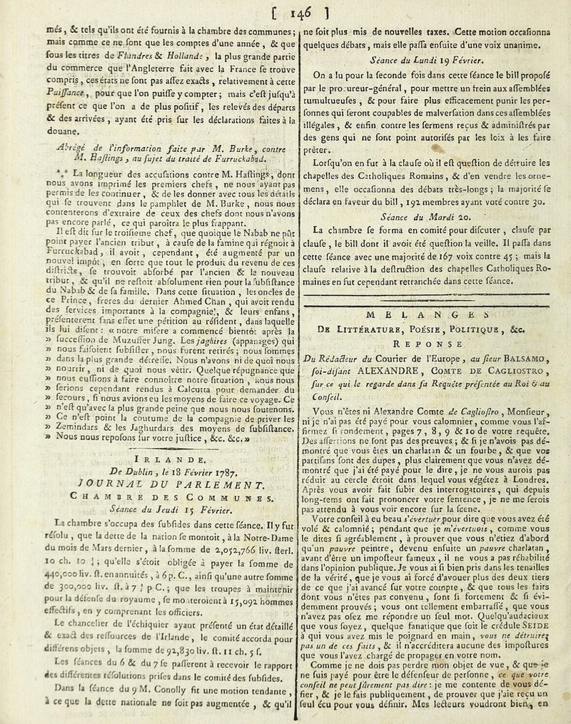 mes, Sc tels qu’ils ont e'ce' fournis à la chambre dss communes ; mais comme ce ne font que les comptes d’une année , & que fous les titres de Flundres & Hollandi 3 la plus grande partie du commerce que l’Angleterre fait avec la France fe trouve compris, ces états ne font pas affez exads , relativement à cette Puijjdnce , pour que l’on puilTe y compter ; mais c’eft jufqu’à préfent ce que l’on a de pluspofitif, les relevés des départs & des arrivées , ayant été pris fur les déclarations faites à la douane. Abrcgé de l'information faite par M, Burke, contre Al, Hajîings 3 au fujet du traité de Furruckabad. *f* La longueur des accufations contre M. Haftings, dont nous avons imprimé les premiers chefs, ne nous ayant pas permis de les continuer , & de les donner avec tous les détails qui fe trouvent dans le pamphlet de M. Burke , nous nous contenterons d’extraire de ceux des chefs dont nous n’avons pas encore parlé, ce qui paroîtra le plus frappant. Il eft dit fur le troifieme chef, que quoique le Nabab ne pût point payer l’ancien tribut, à caufe de la famine qui régnoit à Furruckabad, il avoir, cependant, été augmenté par un nouvel impôt , en forte que tout le produit du revenu de ces diftrifls, fe trouvoit abforbé par l’ancien & le nouveau tribut, & qu’il ne reftoit abfolumenc rien pour la fubfiftance du Nabab & de fa famille. Dans cette fituation , les oncles de ce Prince, freres du dernier Ahmed Chan , qui avoir rendu des fervices importants à la compagnie!, & leurs enfans , préfenterent fans effet une pétition au réfident, dans laquelle lis lui difenr : « notre mifere a commencé bientôt après la » fuccefnou de Muzuffer Jung, hesjaghires (appanages) qui » nous faifoienc fubfiffer , nous furent retirés ; nous fommes T> dans la pius grande décrelTe. Nous n’avons ni de quoi nous » nouriir, ni de quoi nous vêtir. Quelque répugnance que » nous euffions à faire connoître notre fituation , nous nous » ferions cependant rendus à Calcutta pour demander du » fecours , fi nous avions eu les moyens de faire ce voyage. Ce » n eft qu’avec la plus grande peine que nous nous foutenons. » Ce n’efl: point la coutume de la compagnie de priver les » Zemindars & les Jaghurdars des moyens de fubfiflance. » Nous nous repofons fur votre juflice , &c. &c. » Irlande. De Dublin , /e 18 Février I787. JOURNAL DU PARLEMENT. Chambre des Communes. Séance du Jeudi 15 Février. La chambre s’occupa des fubfides dans cette féance. Il y fut réiolu , que la dette de la nation fe montoit, à la Notre-Dame du mois de Mars dernier, àlafomme de 2,052,766 liv. fterl. 10 ch. ro ’ ; quelle s étoit obligée à payer la fomme de 440,000 liv. fl, en annuités , à 6 p. C,, ainfi qu’une autre fomme de 300,000 liv. (1. a 7 ] pC.; que les troupes à maintenir pour la dércTife du royaume , fe mo iteroientà 15,092 hommes effectifs , en y comprenant les officiers. Le ch.',nceher de l’cchiquier ayant préfenté un état détaillé £c t/.aet des rt Sources de I Irlande, le comité accorda pour di.';.'refis olqtis , la fomme de 92,830 liv. fl. ii ch. 5 f. Les f.aoccs du 6 & du 7 fe paflèrcnt à recevoir le rapport à'j. diftcrenrrj, fc^olutioris prifes dans le comité des fubfides. D-ins la ftince du 9 M. Conolly fit une motion tendante , à ce que la dette nationale ne foit pas augmentée , & qu’il ne foit plus mis de nouvelles taxes. Cette motion occafionna quelques débats, mais elle palTa enfuite d’une voix unanime. Séance du Lundi 19 Février. On a lu pour la fécondé fois dans cette féance le bill propofé par le procureur-général, pour mettre un frein aux affemblées tumultueufes , & pour faire plus efficacement punir les per- fonnes qui feront coupables de maiverfation dans ces affemblées illégales , & enfin contre les fermens reçus & adminiftrés par des gens qui ne font point autorifés par les loix à les faire prêter. Lorfqu’on en fut à la claufe où il eft queftion de détruire les chapelles des Catholiques Romains, & d’en vendre lesorne- mens, elle occafionna des débats très-longs ; la majorité fe déclara en faveur du bill, 192 membres ayant voté contre 30. Séance du Mardi 20. La chambre fe forma en comité pour difeuter , claufe par claufe , le bill dont il avoir été queftion la veille. II pafla dans cette féanc© avec une majorité de 167 voix contre 45 ; mais la claufe relative à la deftruftion des chapelles Catholiques Ro- maines en fut cependant retranchée dans cette féance. MELANGKÜ De Littérature, Poésie , Politique , &c. REPONSE Du Rédacteur Ju Courier de l’Europe, au Balsamo, foi-difant ALEXANDRE , Comte de Cagliostro , far ce qui le regarde dans fa Requête prèfentée au Roi & au Confeil. Vous n’êtes ni Alexandre Comte de CagUoflro , Monfieur, ni je n’ai pas été payé pour vous calomnier, comme vous l’af- firmez ü rondement, pages 7 , 8,9 & lo de votre requête. Des affertions ne font pas des preuves ; & fi je n’avois pas dé- montré que vous êtes un charlatan & un fourbe, & que vos partifans font des dupes , plus clairement que vous n’avez dé- montré que j’ai été payé pour le dire, je ne vous aurois pas réduit au cercle étroit dans lequel vous végétez à Londres. Après vous avoir fait fubir des interrogatoires , qui depuis long-fems ont fait prononcer votre fentence , je ne me ferois pas attendu à vous voir encore fur la feene. Votre confeil à eu beau s'évertuer pour dire que vous avez été volé & calomnié; pendant que \e m'évertuois 3 comme vous le dites fi agréablement, à prouver que vous n’étiez d’abord qu’un pauvre peintre, devenu enfuite un pauvre charlatan , avant d’être un impofteur fameux , il ne vous a pas réhabilité dans l’opinion publique. Je vous ai fi bien pris dans les tenailles de la vérité, que je vous ai forcé d’avouer plus des deux tiers de ce que j’ai avancé fur votre compte, & que tous les faits dont vous n’êtes pas convenu , font li fortement & fi évi- demment prouvés ; vous ont tellement embarraflé , que vous n’avez pas ofez me répondre un feul mot. Quelqu’audacieux que vous foyez , quelque fanatique que foit le crédule Seide à qui vous avez mis le poignard en main, vous ne détruirei pas un de ces faits , & il n’accréditera aucune des impoftures que vous l’avez chargé de propager en votre nom. Comme je ne dois pas perdre mon objet de vue, & que je ne fuis payé pour être le défenfeur de perfonne , ce que voire confeil ne peut fârement pas dire ; je me contente de vous dé- fier , & je le fais publiquement, de prouver que j’aie reçu un feul écu pour vous définir. Mes leèleurs voudront bicrX) en