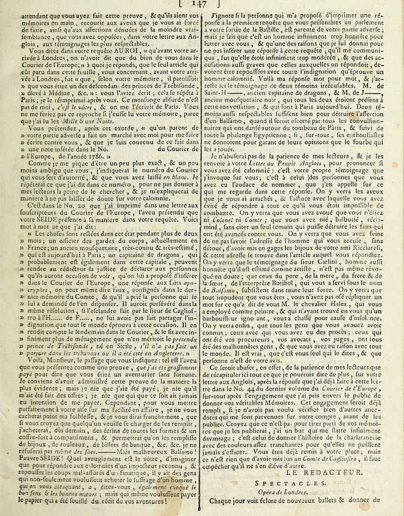 attendant que vous ayez fait cette preuve, & qu’ils aient vos mémoires en main . recourir aux aveux que je vous ai forcé défaire, ainii qu’aux aifertions dénuées de la moindre vrai- fembiance , que \ ous avez oppofées, dans votre lettre aux An- glois , aux témoignages les plus refpeéfables. Vous dites dans votre requête AU ROI, « qu’avant votre ar- rivée à Londres, on n’avoit dit que du bien de vous dans le Courier de l'Europe; » à quoi je réponds, que le feul article qui eût paru dans cette feuille , vous concernant, avant votre arri- vée a Londres , fut « que , félon votre mémoire , il paroiflbit » que vous étiez un des defcendans des princes de Trébifonde , » élevé à Médine , &c. » : vous l’aviez écrit ; cela fe répéta à Paris ; je le réimprimai après vous. Ce menfonge abfurde n’eft pas de moi, c’eft le vôtre y & on me l’écrivit de Paris. Vous ne me feriez pas ce reproche îl j’eufl'e lu votre mémoire , parce que j’ai lu les Mille & une Nuits. Vous prétendez , après cet exorde , « qu’un parent de » votre partie adverfe a fait un marché avec moi pour me faire » écrire contre vous , & que je fuis convenu de ce fait dans » une note inférée dans le No. du Courier de » l'Europe , de l’année 1786. » Comme je me pique d’être un peu plus exaél, & un peu moins ambigu que vous , j’indiquerai le numéro du Courier qui vous fert d’autorité, & que vous avez laiffé en blanc. Je répéterai ce que j’ai dit dans ce numéro , pour ne pas donner à mes lecteurs la peine de le chercher, & je m’expliquerai de maniéré à ne pas lailTer de doute fur votre calomnie. C’eftdans le No. ao que j’ai imprimé dans une lettre aux foufcripteurs du Courier de l’Elurope , l’aveu prétendu que votre SEIDE préfente à fa maniéré dans votre requête. Voici mot à mot ce que j’ai dit; « Les chofes font reftées dans cet état pendant plus de deux » mois ; un officier des gardes du corps, aéluellsment en >3 France ; un ancien moufquetaire, très-connu &4rès-eftimé, 33 qui efi aujourd’hui à Paris ; un capitaine de dragons , qui 3) probablement eft également dans cette capitale , peuvent 33 rendre au rédaâeur la juftice de déclarer aux perfonnes » qu’ils auront occafion de voir , qu’on lui a propofé d’inférer 33 dans le Courier de l’Europe, une réponfe aux faits apo- 33 crypr.es , on peut même dire faux , confignés dans le der- 33 t5!er mémoire du Comte , & qu’il a prié la perfonne qui le 33 lui a demandé de l’en difpenfer. Il auroic perfévéré dansla » même réfoluiion , fi l’efclandre fait par le fieur de Cagliof- » tro à l’H de F , ne lui avoir pas fait partager l’in- 39 dignation que tout le monde éprouva à cette occafion. Il en 3» rendit compte le lendemain dans le Courier , & le fit avecin- » finiment plus de ménagement que n’en méritoit le prétendu » prince Je Trébifonde y né en Sicile ^ s’il n’a pas fait un » parjure dans les tribunaux ou il a été cité en Angleterre. >3 Voilà, Monfieur, le pafTage que vous indiquez : tel eft l’aveu que vous préfentez comme une preuve , que j'ai été graÿement payé pour dire que vous étiez un aventurier fans fortune. Je conviens d’avoir adminiftré cette preuve de la maniéré la plus évidente; mais je nie que j’aie été payé; je nie qu’il m'ait été fait des offres ; je nie que qui que ce foit ait jamais eu intention de me payer. Cependant , pour vous mettre parfaitement à votre aife fur ma facilité en affaire , je ne vous cacherai point ma foibleffe, & je vous dirai franchement, que fi vous croyez que quelqu'un veuille fe charger de les remplir, j’acheterai, dès demain , des écrins de toutes les formes Sc un coffre-fort à compartimens , & permettrai qu’on les rempliffe de bijoux , de rouleaux , de billets de banque , &c. &c. je ne refuferai pas même u'es facs.- .Mais malheureux Balfamo ! Pauvre SEIDE! Quel areuglemeni eft le vôtre, d’imaginer que pour répondre aux c-lomnies d’un impofteur reconnu , & repoufferles coups mal-affurés d’ui fanatique, il y ait des gens qui non-feulement vouluffent acheter le fuffrage d’un homrue , qui en vous attaquant y a y dites-vous, égahment choqué-le bon fens & les bonnes mœurs ; mais qui même vouluffent payer le papier qui a été fouillé du récit de vos aventures ! J’ignore fi la perfonne qui m’a propofé d’irhpritner une ré- ponfe à la première requête que vous préfentâtes au parlement a votre fortie de la Baftille, eft parente de votre partie adverfe ; mais je fais que c’eft un homme infiniment trop honnête pour lutter avec vous , & qu’une des raifons que je lui donnai pour ne pas inférer une réponfe à ^cette requête , qu’il me communi- qua , fut qu’elle étoit infiniment trop modérée , & que des ac- cufations aufîi graves que celles auxquelles on répondoit, dé- voient être repouffées avec toute l’indignation qu’éprouve un homme calomnié. 'V’oilà ma réponfe mot pour mot, & j’at- cefte ici le témoignage de deux témoins irrécufables. M. de Saint-H , ancien capitaine de dragons , & M. de J , ancien moufquetaire noir, qui tous les deux étoient pféfens à cette copverfation , & qui font à Paris aujourd’hui. IJeux té- moinsaufii refpeêlables fuffifent bien pour détruire l’affertion d’un Balfamo , quand il feroit efcorté par tous les convulfion- naires qui ont danfé autour du tombeau de Paris , & fuivi de toute la phalange Egyptienne ; fi , fur-tout, fes epthoufiaftes ne donnoienc pour garant de leurs opinions que le fourbe qui les a joués. Je n’abuferai pas de fa patience de mes lefteurs , & je les renvoie à votre Lffrrrê dü Peuple Anglais , pour prononcer fi vous avez été calomnié: c’eft votre propre témoignage que j’invoque fur vous; c’eft à celui [des perfonnes que vous avez eu l’audace de nommer , que j’en appelle fur ce qui me regarde dans cette réponfe. On y verra les aveux que je vous ai arrachés , & l’aftuce avec laquelle vous avez évité de répondre à tout ce qu’il vous étoit impoftible de combattre. On y verra que vous avez avoué que vous n’étiez ni Colonel ni Comte ; que vous avez nié, balbutié , récri- miné , fans citer un feul témoin qui puiffe détruire les faits qui ont été avancés contre vous. On y verra que vous avez feint de ne pas favoir l’adreffe de l’homme qui vous aceufe , fana détour, d’avoir mis en gages les bijoux de votre ami Ricciareli, & cette adrefl’e fe trouve dans l’article auquel vous répondiez. On y verra que le témoignage du fieur Carlini , homme auftî honnête qu’il eft eftimé comme arcifte , n’eft pas même révo- qué en doute ; que ceux du pere , de la mere , du frere & de îa fœur, de l’interprète Botibol, qui vous a fervi fous le nom ÔQ Balfamo y fubfiftent dans toute leur force. On y verra que tout impudent que vous êtes , vous n’avez pas ofé répliquer un mot fur ce qu’a dit de vous M. le chevalier Haies , qui vous a employé comme peintre , & qui n’ayant trouvé en vous qu’un barbouilleur igno ant, vous a chaffé pour caufe d’infoLnee. On y verra enfin , que tous les gens que vous avouez avoir connus ; ceux avec qui vous avez eu des procès ; ceux qui onr été vos procureurs, vos avocats, vos juges, ont tous été des malhonnêtes gens , & que vous avez eu raifon avec tout le monde. H eft vrai , que c’eft vous feul qui le dites , & que perfonne n’eft de votre avis. Ce feroit abufer, en effet, de la patience de mes lecteurs que de récapituler ici tout ce que je pourrois dire de plus , fur votre lettre aux Anglois', après la réponfe que j’ai déjà faite à cette let- tre dans le No. 44 du dernier volume du Courier de l’Europe , fur-tour après l’engagement que j’ai pris envers le public de donner vos véritables Mémoires. Cec engagc.ment feroit déjà rempli , fi je n’avois pas voulu vérifier bien d’autres anec- dotes qui me font parvenues fur votre compte , avant de les publier. Croyez que ce n’eft pas pour tirer parti de vos mémoi- res que je les publierai, j’ai un but qui me flatte infiniment davantage; c’eft celui de donner l’hiftoire de la charlatanerie avec des couleurs affez tranchantes pour qu’elles ne puiftênt jamais s’effacer. Vous êtes déjà remis à votre place; mais ce n’eft rien que d’avoir mis bas un Comte de Cagliofro , il fau: empêcher qu’il ne s’en éléve d’autre. LE REDACTEUR. Spectacles. Opéra de Londres. Chaque jour voit éclore de nouveaux ballets & donner de