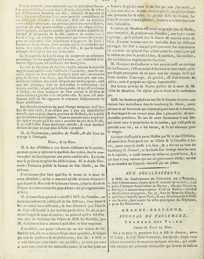 L D -.r:; !j rno.T.enf, nous apprenons quo les principaux boute- feux OU! on: foulevé .a populace à Hoern , craignant de n’être pas .u.brjinmenc foutenus par elle , viennent de prendre la îu”.e. La connn)iiîion des Etats pour prendre connoiffance de ces Qtlits e't ailernblae à Alkemar, d’où elle va procéder contre les perturbateurs: les paniotes,qui fe trouvent à Hoorn, quoique en affez grand nombre, courent un rifque évident d'être égorgés , vu que la canaille quis’eft rendue maîcreÜe de l’arfenal de des portes de la ville , menace de mettre tout à feu & à fang , au premier mouvement que feront les troupes pour en approcher. Ces difpofitions engageront les Etats à beaucoup de prudence , bien certains que la fermentation qui régné dans ladite ville n’ira pas plus loin , & que le funelle exemple de 174S ne fera pas renouvelle. La bourgeoifie de Leyde vient de remporter un triomphe patriotique fur les magifdrats arifiocrates , qui refufoient d’ad- mettre légalement les conflicués des bourgeois. La ville de Heufden eft décidée à laiiTer dépofer la nouvelle msgifti'ature qu’elle avoit fubftituée à l’ancienne ; mais les an- ciens régens ne font point réintégrés pour cela : on attendra pour fe décider à ce fujet , que les Etats aient pris une con- ncijfance fuffifante des griefs allégués par les bourgeois , ainfi que des privilèges dont iis demandent la reftauration. Ce moyen modéré , adopté par la bourgeoifie, & qui eft conforme à l’ordre , ne peut manquer de faire tourner la décifion de cette affaire au gré des dei'irs de ladite ville. Le tems efî abfo- lument paffe où les régences fe croyoient indépendantes de leurs conllituans. Les diverfes tentatives du parti Orange manquant ainfi leur but de tous côtés , il en réfulte peu à peu me impoffibilfté morale, que ce parti, dans la province de Holhnde, fe rétabliff’e par les moyens qu’il emploie. Nousne pouvontnous empêcher de répéter encore qu’il n’a rien à attendre du cité de la PrufTe, fl ce n’eft l’offre d’une médiation amicale ; & cette derniere devient de jour en jour plus difficile à propofer, M. de Thulemeyer, miniüre de PrufTe ^ eft allé faire un çoyage à Nimegue. Paris y le l<^ Mars, M. le duc d’Orléans a cru devoir s’abfenter de foi comité, pendant qu’on y agiteroit la queftion des traites, dom le nou- veau plan lui fera fupporter une perte confidérable. Jl a craint que fa préfence ne gênât les délibérations. M. le duede Cler- mont - Tonnerre préfide le bureau de Son Altefl'e , en fon abfence. L’on ne peut plus fixer quel fera le terme de la enue de cette affemblée 5 on lui a annoncé qu’elle n’auroit de vacance que depuis le Mercredi de la femaine fainte, jufqu’au vlardi de Pâques. La convocation des pays d’états a été prorogéeau mois d’Aoûf. M. le contrôleur-général a adreffé à MM. les Notables, un mémoire raifonné & juftificacif de fon fyftême , dans lequel il bat en ruine leurs difficultés, & leur démontre que l’intérêt de l’état eft facrifié à des intérêts particuliers. Ou dit ce mé- moire frappé de main de maître; on prétend qu’il a fait d’au tant plu-, de fcr.faiion fur l’efprit de MM. les Notables, que 2J. de Calonue leur a annoncé qu’il alloit le faire imprimer. L’on débite une petite biftoire fur un des maires de l’af- femblée qui, dit-on, a été accoftépar deux agréables , & fatigué par eux de queftiens & de plaifanteries, leur dit : « MM. je 1. voE bien q:.'.- vous voulez me perfiffler ; je crois que vous fc a ,ez lott, vo:.'; ne me connoiflez point : je ne fuis point un J » homme de genie ; mais je ne fuis pas non pîusunfot,yg >3 fuis entre deux >3. A cette derniere phrafe , les plaifans firent une pirouette fur le talon. En général MM. les Maires, fur lefquels on avoit d’abord plaifanté, tiennent très-bien leur coin dans l’affemblée. Le comte de Mirabeau eft arrivé en grande hâte de Berlin , poui compofer, & prefenter aux Notables , une fatyte contre i’dgiotage , qu’il prétend être la fource de tous les maux de l’état. L’auteur nomme tous les intéreffés dans les différens agiotages. Le Roi a marque publiquement fon improbation fur cet écrit : en général l’on n’aime point les empiriques qui fe mêlent de târer le poulx à l’état, & publient, fans miffion j, des confukations imprimées fur fon Clut. M. Hocquart de Couberon a fait paroître auffi un ouvrage fur les finances ; c’eft un projet d’abofition de tout impôt, avec une fimple perception de 10 pour cent fur chaque chofe qui feroit vendue. L’ouvrage, en généra! , eft d’un homme de méri e ; mais il propofe un régime impraticable. Des lettres arrivées de Naples parlent de la mort de M.. l’abbé de Bourbon. On efpere que ce bruit ne fe confirmera pas, MM. les fermiers-généraux ont fait la femaine derniere une capture fort intéreffante dans le fauxbourg St. Denis, ayant découvert un fouterrain qui communiquoit hors de la barrière^ & dans lequel ils ont trouvé pour plus 1,500,000 liv. de mar- ehandifes prohibées. Ils ont dû cette découverte à une fille qui vîvoit avec le propriétaire de la maifon , qui s’eft prife de querelle avec lui, en a été battue , & l’a été dénoncer pour fe venger. Un daim chaffé près la porte Maillot par M. le duc d Orléans, eft entré dans Paris par la rue de Clichi &c la Chauffée dAn~ tin , ayant toute la chaffe à fa fuite , & a été tue au haut du fauxbourg St. Honoré ; ce fpeêtacle fort étrange dans les rues de la capitale, a caufé comme de raifon un grand fracas , & a été fatal à cinq curieux qui ont été grièvement bleffes : on cit®; de ce nombre un Capucin renverfé par un joket. SOU S CRIPTEU RS, K MM. les Souferipteurs du Courier de l'iÎürope; a dont l’abonnement expire dans le courant de ce mois , font » priés d’envoyer leurs ordres au Bureau, afin que l’envoi ne 33 foie fujet à aucune interruption. C’eft au Bureau - Général » des Gazettes étrangères , No. 35 , Rue du Bout-du-Monde , >3 qu’il faut s’adreffer pour Paris ; & aux Direèleurs de la Pofte 33 aux lettres , dans toutes les villes principales du Royaumej,, » pour les Provinces. » GRANDE-BRETAGNE. JOURNAL DU PARLEMENT. Chambre des Pairs. Séance du Jeudi 29 Mars. On a lu pour la première fois le bill de divorce, entre M.Eoley, & lady Anne Coventry, fon époufe. Avant cette leclure on examina de nouveau quelques témoins, qui rendi- rent compte des ptivautés criminelles qui fervent de bafe aii