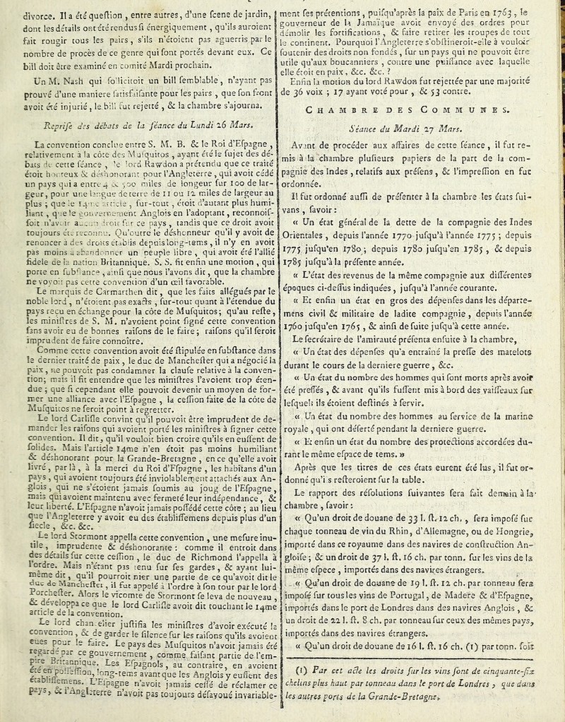 divorce. Il a etéquedion , entre autres, d’une fcene de jardin, donc les détails ont e'cé rendus fi énergiquement, qu’ils auroient fai: rougir tous les pairs, s'ils n'étoient pas aguerris par le nombre de procès de ce genre qui font portés devant eux. Ce biil doit être examiné en comité Mardi prochain. Un M. Nash qui fo'licitoit un bill femblable, n’ayant pas prouvé d’une maniéré latisfiifante pour les pairs , que fon front avoit été injurié, Isbih fut rejetté , & la chambre s’ajourna. Reprife d;s débats de la j'éance du Lundi 26 Mars. ment Tes prétentions, puifqu’après la paix de Paris en 1763 , le gouverneur de la Jamaïque avoit envoyé des ordres pour démolir les fortifications , & faire retirer les troupes de tout le continent. Pourquoi l’Angleterre s’obllineroic-eile à vouloir foutenir des droits non fondés , fur un pays qui ne pouvoic être utile qu’aux boucanniers , contre une puifi'ance avec laquelle elle étoit en paix, &c. &c. ? Enfin la motion du lord Rawdoa fut rejettée par une majorité de 36 voix ; 17 ayant voté pour , & 53 contre. Chambre des Communes. Séance du Mardi ly Mars. La convention conclue entre S. M. B. & le Roi d’Efpagne , relativement à la côte des Mulquitos , ayant été le fujet des dé- i bacs Hl cette féance , ’e ’ord Rawdon a prétendu que ce traité étoit hoc reux 'Sc déshanorar.' pour l’Angleterre, qui avoit cédé un pays qui a entre -.oo miles de longeur fur îoo de lar- geur,pour une br-.gae deterre de îi ou !2 miles de largeur au plus ; que le î-Ç ’ ■: : cr'cle , fur-tout, étoit d’autant plus humi- liant , que le eunrrn-ement Anglois en l’adoptant, reconnoif- foic n’av- ir a-, h oir fi r ce pays , tandis que ce droit avoit toujours éie i'rconr.u. Qu’outre le déshonneur qu’il y avoir de renoncer à des Jrous établis depuis long-tems , il n’y en avoir pas moins u abandennet un oeuple libre , qui avait été l’allié fidele de h. nation Britannique. S. S. fit enfin une motion , qui porte en füb'’^anc“ , ainli que nous l’avons die, que la chambre nevos'oir pas cette convention d’un œil favorable. Le marquis de Carmarthen dit, que les faits allégués par le noble lord, n’étoient pas exacls , fur-tout quant à l’étendue du pays reçu en échange pour la côte de Mufquitos; qu’au refte, les minifires de S. M. n’avoient point figné cette convention fans avoir eu de bonnes raifons de le faire; raifons qu’il feroic imprudent de faire connoître. Comme cette convention avoit été Ripulée enfubftance dans le dernier traité de paix , le duc de Manchefter qui a négocié la paix , p-.e pouvoic pas condamner la claufe relative à la conven- tion; mais il fit entendre que les minières Tavoient trop éten- due ; que fi cependant elle pouvoic devenir un moyen de for- mer une alliance avec l’Efpagne , la ceflion faite de la côte de Mufquitcs ne feroit point à regretter. Le lord Carlifle convint qu’il pouvoit être imprudent de de- mander les raifons qui avoient porté les miniftres à figner cette convention. Il dit, qu’^il vouloir bien croire qu’ils en euffent de folides. Mais l’article iqme n’en étoit pas moins humiliant & déshonorant pour la Grande-Bretagne , en ce qu’elle avoit livré , par là , à la merci du Roi d’Ffpagne , les habitans d’un pays , qui avoient toujours été inviolablenient attachés aux An- glois , qui ne s’étoient jamais fournis au joug de l’Efpagne, mats qu! avoient maintenu avec fermeté leur indépendance, & leur liberté. L’Efpagne n’avoi: jamais poffédé cette côte ; au lieu que l Angleterre y avoir eu des établiflemens depuis plus d’un Lecle , &c. &c. _ Le lord Stormont appella cette convention , une mefure inu- tile , imprudente & déshonorante ; comme il entroit dans des détails fur cette celTion , le duc de Richmond l’appella à 1 ordre. Mais n’étant pas tenu fur Tes gardes, & ayant lui- meme dit, qu’il pourroit nier une partie de ce qu’avoit dit le uc de Manchefter , il fut appelé à l’ordre à fon cour par le lord orc^jeAer. Alors le vicomte de Stormont fe leva de nouveau oc développa ce que le lord Carlifie avoit dit touchant le lume article de la convention. j-e lord chan.eiier jufiifia les mmiRres d’avoir exécuté la couventîon , & de garder le filencefur les raifons qu’ils avoient eues pour le faire. Le pays des Mufquitos n’avoit jamais été regarde par ce gouvernejment, comme faifant partie de l’em- Efpagnols , au contraire, en avoient •^^S't^ms avant que les Anglois y euflent des e.a&:!ilemens. L’Eipagne n’avoit jamais celi'é de réclamer ce P J > Viïi i n’ûvoic pas toujours défayoué invariable- Avant de procéder aux affaires de cette féance, il fat re- mis à la chambre plufieurs papiers de la part de la com- pagnie des Indes , relatifs aux préfens , & l’impreffion en fuc ordonnée. Il fut ordonné auflâ de préfemer â la chambre les états fui- vans , favoir : « Un état général de îa dette de la compagnie des Indes Orientales , depuis l’année 1770 jufqu’à l’année 1775 j depuis 177J jufqu’en 1780; depuis 1780 jufqu’en 1785 , & depuis 1785 jufqu’à la préfente année. K L’état des revenus de la même compagnie aux différentes époques ci-deffus indiquées , jufqu’à l’année courante. K Et enfin un état en gros des dépe nfes dans les départe- mens civil & militaire de ladite compagnie, depuis l’année 1760 jufqu’en 1765 , & ainfi de fuite jufqu’à cette année. Le fecrétaire de l’amirauté préfenta enfuite à la chambre, « Un état des dépenfes qu’a entraîné la preffe des matelots durant le cours de îa derniere guerre , &c. « Un état du nombre des hommes qui font morts après avoif été preffés , & avant qu’ils fuffent mis à bord des vaiffeaux fuc lefqueh ils étoient deftinés à fervir. « Un état du nombre des hommes au fervice de la marine royale , qui ont déferré pendant la derniere guerre. « Et enfin un état du nombre des protections accordées du- rant le même efpace de tems. s Après que les titres de ces états eurent été las, il fut or- donné qu’i.s refferoient fur la table. Le rapport des réfolutions fuivantes fera fait demain à la- chambre , favoir ; « Qu’un droit de douane de 33 I, ft. 12 ch. , fera irapofé fuc chaque tonneau de vin du Rhin, d’Allemagne, ou de Hongrie^ importé dans ce royaume dans des navires de conffruétion An- gloife ; & un droit de 37 1. ft. x6 ch. par tonn. fur les vins de I2 même efpece , importés dans des navires étrangers. « Qu’un droit de douane de 19 1. ft. 12 ch. par tonneau fers impofé fur tous les vins de Portugal, de Madere & d’Efpagne, importés dans le port de Londres dans des navires Anglois , 8c un droit de 22 1. ft. 8 ch. par tonneau fur ceux des mêmes pays, importés dans des navires étrangers. « Qu’un droit dédouané de 16 1. ft. 16 ch. (i) par tonn. fois (î) Par cet aeîe les droits furies vins font de cinquante-jïx chelinsplus haut par tonneau dans le port de Londres , que dans les autres ports de la Grande-Bretagne^