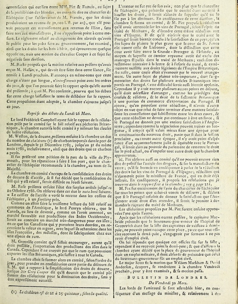 a)nv3if.uk)n qui eut lieu entre MM.Pitt 8c Francis, au fujet de la prohibition des blondes , on entendit dire au chancelier de l’échiquier (lur l’ohfervation de M. Francis, que les droits produiroient un revenu de ;o,ooo 1. ft. par an) , que s’il pou- voir procurer cet accroillement aux revenus de l’Etat, fans faire tort aux manufadlures , il ne s’oppoferoit point à cette me- fure. Le réglement relatif au changement des sûretés qu’avoit le public pour les piêts faits au gouvernement, fut examiné , ainfi que les droits fur les bois à bâtir, qui éprouvèrent quelque oppofit’on; mais une motion du chevalier Cooper à ce fujet fut négativée fans divifion. M. Burke propofa que la motion relative aux préfens qu’avoit reçus M. Haflinps , qui devoit être faite dans cette féance , fût temife à Lundi prochain. Il annonça en même-tetns que cette charge n’étant pas longue , n'interféreroii point avec les ordres du jour, & que l'on pourroit faire le rapport après qu’elle auroit été préfentée ; à quoi M. Pitt confentit, pourvu que les débats fur cette charge lailfaflent le tems de délibérer fur le rapport. Cettepropofition étant adoptée, la chambre s’ajourna jufqu’à ce jour. Reprife des débats du Lundi l6 Mars. Le lord Frédérick Campbell ayant fait le rapport de la réfolu- t-;on prife par le comité fur le bill relatif aux pêcheries Britan- niques , la chambre autorifa ledit comité à y infinuet les claufes de ladite réfolution. M. Wefton, de la douane,préfenta enfuite à la chambre un état du nombre de chaldtons (i) de charbonimportés dansle port de Londres, depuis le 31 Décembre 1785 ., jufqu’au 31 du même mois 1786, inclufivemenc, ainfi que des droits que ce charbon a payés. Il fut préfenté une pétition de la part de la ville de Ply- mouth, pour les réparations à faire â fon port, que le chan- celier de l’échiquier recommanda à la chambre, au nom de Sa Majefté. La chambre en comité s’occupa de la confolidation des droits de douane & d’accife , & il fut décidé que la confidération du bill qui y eft relatif, feroit différée au Jeudi fuivanr. M. Rofe prefenta enfuite l’état des furplus arrêtés jufqu’au 10 Octobre 1786. On obferve dans cet état le nota benè fuivanr. « Le caiïïier^ de l’accife a verfé (a recette dans les coffres de l'échiquier, à un farthing pris. Comme on alloit faire la troifieme leêture du bil! relatif au commerce de l’Amerique, le lord Penryn obferva, que le Canada, au lieu de devenir, comme on l’avoit annoncé, un marche favorable aux produétions des Indes Occidentales, feroit au contraire un marché très-dangereux pour ces ifles ; en ce que les Canadiens qui y portoient leurs denrées , en re- cevoient la valeur en argent, avec lequel ils achetoient dans les lues rrançoifes , des mélaffss , dont ils fabriquoient chez eux une efpece de rura. M. Grenyilîe convint qu’il falloir encourager, autant qu’il P°^bie, l’importation des produêtions des ifles dans le Canada. Cependant il ne croyoit pas que le rum quepouvoient . exporter les ifles Eriranniques, pût fuffire à tout le Canada. _ La chambre alloit fe former alors en comité, félon l’ordre du «f W prendre en confidération cette partie du difcours de s. M. qui a rapporta la fimplification des droits de douane , -tique Sir Grey Cooper dit qu’il doutoit que le comité pût lormec des réfolutions pour la diminution des droits , fans y etre expreffément autorifé. (i) Le chaldron ej? ds Zï à z-ÿ quintaux} filon la qualité. L’orateur ne fut pas de fon avis, non plus que le- chancelier de l’échiquier, qui prétendit que le comité étant autorifé à hauffer les droits, il leroit ablurde de fuppofer qu’d ne Is fût pas à les diminuer. En ccnféquence de cette décifion , U chambre fe forma en comité, & M. Pitt propofa la réduction qu’il avoir annoncée fur les vins de Portugal, lelon refprin du. traité de Methuen , & d’étendre cette même rédufitot! aux vins d’Eljiagne. ï! dit qu’il efpfroit que le traité avec le Portugal feroit bientôt conclu à la fatisfaction de ce pays; qu’un des fùjets de plainte le plus grave que la cour de Sr. James eût contre celle de Lisbonne , étoic la diflinftion que cette cour avoir faite entre la Grande-Bretagne &. l’Irlande, au moyen de laquelle ce dernier royaume avoir été exclu des avantages ftipulés dans le traité de Methuen; exclufion di- reêlemenc contraire à la lettre & à l’efprit du traité , te extrê- mement nuifible aux droits légitimes de l’Empire Britannique. Au relie, cette caufe alloit s’évanouir par le nouvel arrange» ment. Un autre fujet de plainte très-important, étoi: l’a .g» mentation des droits fur plufieurs articles Britanniques im- portés en Portugal. Cette difficulté feroit aufli bientôt applanie. Cependant il y avoir encore plufieurs autres points en difpute, qu’il étoit néceffaire d'arranger, comme les privilèges des confuls & réfiders , & le droit de la fadorerie Britannique à une portion du commerce d’exportation du Portugal. Il ajouta, qu’en propofant cette réduction , il n’avoit d'autre objet en vue que celui de faire terminer d’une maniéré fatisfai- fante les conteflaiions qui fubliftoient entre les deux cours , & que cette réduftion ne devoit pas continuer à être en force , fl le Portugal ne donnoit pas une entière fatisfaêlion à l’Angle- terre; cependantcomme la négociation pouvoit traîner en lon- gueur , il croycic qu’il valoir mieux fixer une époque pour la continuation du nouveau droit, parce que fi dans la feffion prochaine , ou i toute autre époque , il n’y avoir point d’efpé- rance d’un accommodement jufte & équitable avec le Portu- gal, il feroit alors au pouvoir du parlement de remettre le droit fur le pied afluel, ou d’impofer tout autre droit que la chambre approQveroir. M. Pitt obferva aufli au comité qu’il ne pouvoit encore rien dire de pofitif fur l’article des drogues, & fur la manufaêlure du verre ; ou’il fe bornoit en conféquence à parler de la réduftion des droi s fur les vins de Portugal 6c d’Efpagne ; réduftion qui n’alarmaoit point le miniftere de France , qui en étoit déjà inftruit. En conféquence, il propofa les réfolutions qui je trouvent dans le rapport fait à la chambre ; /'ctgf lai. M. Fcx fut entièrement de l’avis du chancelier de l’échiquier fur tous les points que celui-ci venoit de difcucer, &. déclara que fi !? Portugal refufoit de donner la fatisfoftion que l’An- gleterre avoit droit d’en attendre, il feroit le premier à de- manderla rupture du traité de Methuen. Les réfolutions propofc'es par M. Pitt furent enfuite approu- vées l’une après l’autre. Après que les réfolutions eurent paffées , le capitaine Mac- bride prétendit que le iieutenant-gou-eineur de l’hôpital de Greenwich étant fur la iifle des capitaines de vaiffeau à demi- paie , ne pouvoit point occuper cette place , parce que tout offi- cier recevant la dem.i-paie , s’çngageoit par fermenta repas avoir d’emploi civil. On lui répondit que quoique cet officier fût fur la Iifle , cependant il ne recevoir point la demi-paie ; 6c que d’ailk ui s la chambre ayant décidé que la place de gouverneur de l’hôpital étoit un emploi militaire, il étoit abfurde de prétendre que celui du lieutenant-gouverneur fût un emploi civil. Le major Scott fit la motion que William Markham & David Anderfon , écuyers, fe rendroient à la chambre Vendredi prochain , pour y être examinés, & fa motion pafla. Bulletin de Londres. Du Vendredi 30 Mars. Les lords de l’amirauté fe font aflemblés hier, en con» féquence d’un raeffage du miniflre, & relativement à des