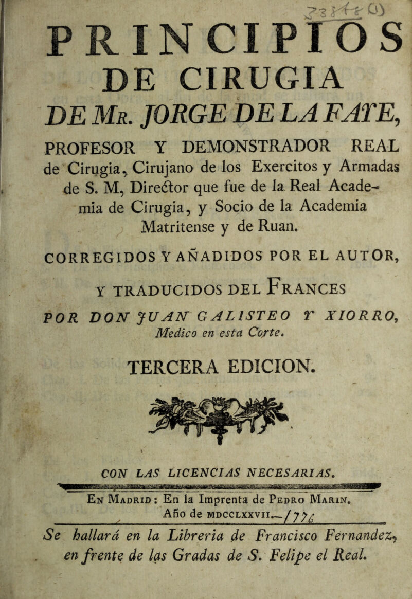 CO PRINCIPrOS DE CIRUGIA DE Mr. jorge DE LA FATE, PROFESOR Y DEMONSTRADOR REAL de Cirugía, Cirujano délos Exercitos y Armadas de S. M, Direélor que fue de la Real Acade- mia de Cirugía, y Socio de la Academia Matritense y de Rúan. CORREGIDOS Y AÑADIDOS POR EL AUTOR, Y TRADUCIDOS DEL FrANCES POR DON JUAN GALISTEO T XIORRO, Medico en esta Corte. TERCERA EDICION. CON LAS LICENCIAS NECESARIAS. En Madrid: En la Imprenta de Pedro Marín. Afio de iviDCCLxxvii.~./j;^^ Se hallará en la Librería de Francisco Fernandez', enfrente de las Gradas de S.'Felipe el Real.