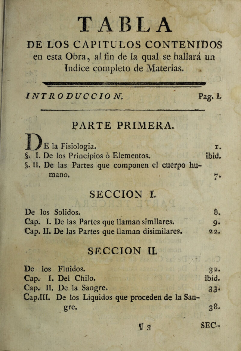 TABLA DE LOS CAPITULOS CONTENIDOS en esta Obra, al fin de la qual se hallará un Indice completo de Materias. INTRO DUCCIO N, ^ Pag. L PARTE PRIMERA. J) E la Fisiología. r. §. I. De los Principios ó Elementos. ibíd. §. II. De las Partes que componen el cuerpo hu- mano. - SECCION L De los Solidos. Cap. I. De las Partes que llaman similares. Cap. II. De las Partes que llaman disimilares. SECCION 11. De los Fluidos. 32. Cap. I. Del Chilo. ibid. Cap. II. De la Sangre. 33. Cap.III. De los Líquidos que proceden de la San- gre. . 38. 8. 9* 22.