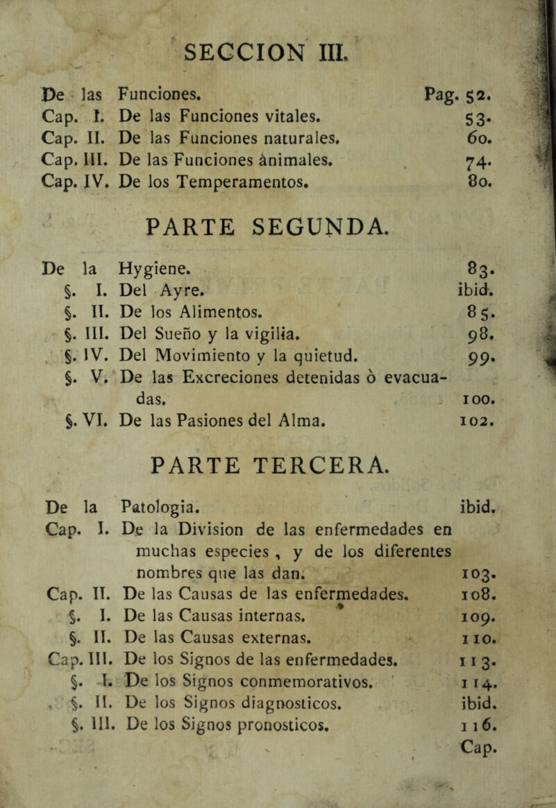 De ' las Funciones. Pag. 52. Cap. I. De las Funciones vitales. 53. Cap. II. De las Funciones naturales. 60. Cap, lll. De las Funciones animales. 74. Cap. IV. De los Temperamentos. 80. PARTE SEGUNDA. De la Hygiene. ^ 83. §. I. Del Ayre. ibid. §. II. De los Alimentos. 85. §. III. Del Sueño y la vigilia. 98. . §. IV. Del Movimiento y la quietud. 99. §. V. De las Excreciones detenidas ó evacua- das. ' 100. §. VI. De las Pasiones del Alma. 102. PARTE TERCERA. De la Patología. ibid. Cap. I. De la División de las enfermedades en muchas especies , y de los diferentes nombres que las dan; 103. Cap. II. De las Causas de las enfermedades. 108. 5. I. De las Causas internas. 109. §. lí. De las Causas externas. iio. Cap. 111. De los Signos de las enfermedades. 11 3. §. -I. De los Signos conmemorativos. ' i 14. . §. 11. De los Signos diagnósticos. ibid. §, 111. De los Signos pronósticos. 116. Cap.