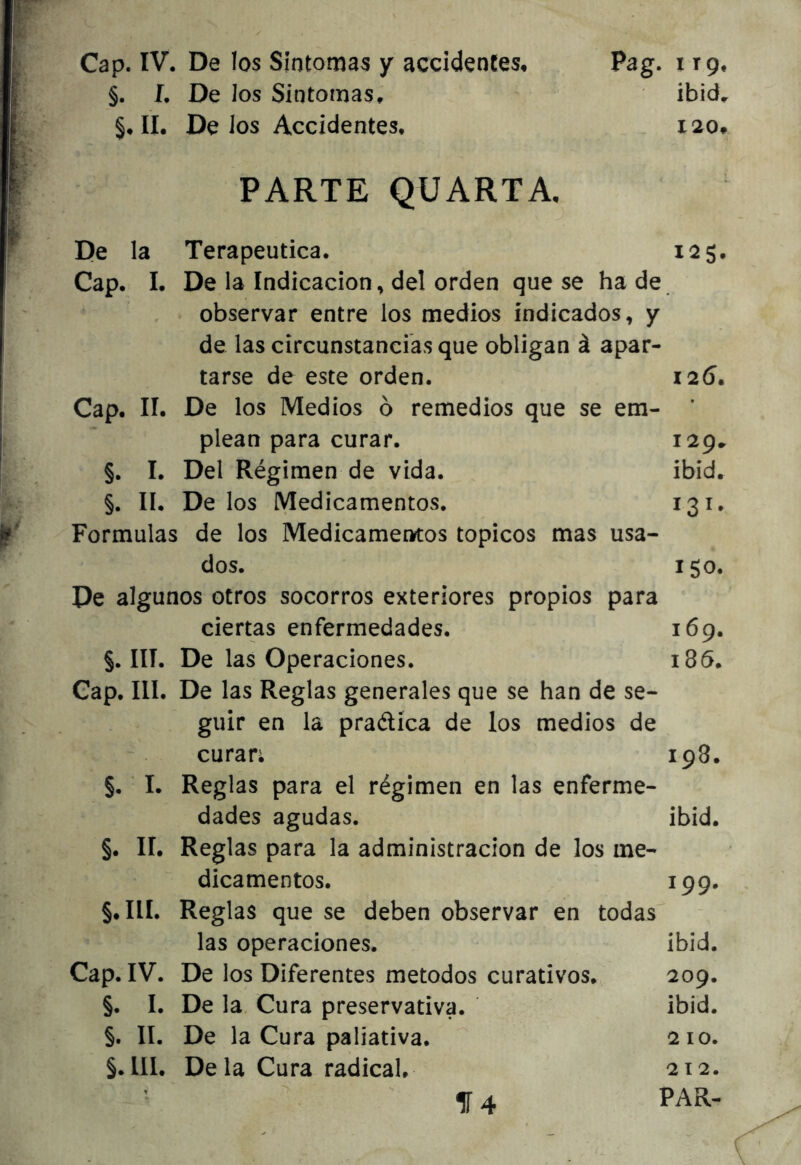 §. I, De los Síntomas, II. De los Accidentes. ibid, X20* PARTE QUARTA. De la Terapéutica. 125. Cap. I. De la Indicación, del orden que se ha de observar entre los medios indicados, y de las circunstancias que obligan á apar- tarse de este orden. 126. Cap. II. De los Medios ó remedios que se em- ’ plean para curar. 129.. §. I. Del Régimen de vida. ibid. §. lí. Délos Medicamentos. 131. Formulas de los Medicamentos tópicos mas usa- dos. 150. De algunos otros socorros exteriores propios para ciertas enfermedades. 169. §. III. De las Operaciones. 186. Cap. III. De las Reglas generales que se han de se- guir en la praélíca de los medios de curari 198. §. I. Reglas para el régimen en las enferme- dades agudas. ibid. §. 11. Reglas para la administración de los me- dicamentos. 199. §.I1I. Reglas que se deben observar en todas las operaciones. ibid. Cap. IV. De los Diferentes métodos curativos. 209. §. I. De la Cura preservativa. ibid. §. II. De la Cura paliativa. 210. §. 111. Déla Cura radical. 212. T 1Í4 PAR-