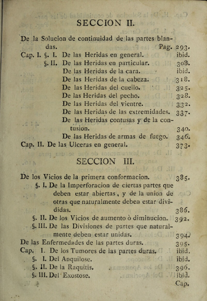 De la Solución de continuidad de las partes blan- das. Pag. 293. Cap. I. §. I. De las Heridas en general. ibid. §. lí. De las Heridas en particular. 308. De las Heridas de la cara. ' ibid. De las Heridas de la cabeza. '31B. . De las Heridas del cuello. ’ 325. De las Heridas del pecho. 328. De las Heridas del vientre. 33 De las Heridas de las extremidades. 337. De las Heridas contusas y de la con- tusión. ' 340. De las Heridas de armas de fuego. 346, Cap. II. De las Ulceras en general. 373* SECCION III. De los Vicios de la primera conformación. ' 385. §. I. De la Imperforacion de ciertas partes que delDen estar abiertas, y de la unión de otras que naturalmente deben estar divi- didas. 38«í. §. lí. De los Vicios de aumento ó diminución. 392. III. De las Divisiones de partes que natural- mente deben estar unidas. - 394*' De las Enfermedades de las partes duras. 395- Cap. L De los Tumores de las partes duras. ' ibid. . §. L Del Anquilose. ibid. . §. II. De la Raquitis. , ^ 396. §. III. Del Exüstose. . . - Cl , i ibid. Cap,