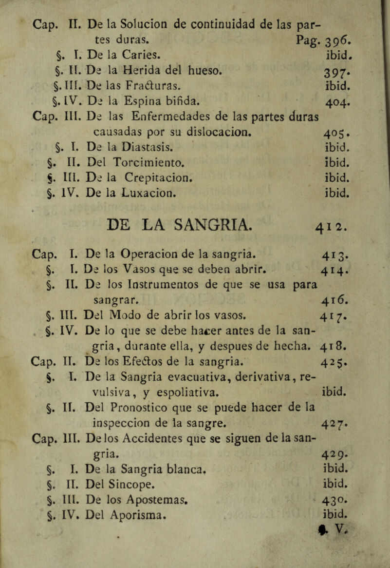 tes duras. Pag. 396. §. í.~ De la Caries. ibid. §. II. De la Herida del hueso. 397. §. ÍIÍ. De las Fraduras, ibid. §. De la Espina bifida. 404. Cap. ÍII. De las Enfermedades de las partes duras causadas por su dislocación. 405* §. I. De la Diastasis. * ibid. §. lí. Del Torcimiento. ibid. líl. De la Crepitación. ibid. §. IV. De la Luxación. ibid. DE LA SANGRIA. 412. Cap. I. De la Operación de la sangría. 413* §. I. De los Vasos que se deben abrir. - ' 414. §. II. De los Instrumentos de que se usa para sangrar. 416. §, III. Del Modo de abrirlos vasos. 4^7» , §. IV. De lo que se debe hacer antes de la san- gría, durante ella, y después de hecha. 418. Cap. lí. De los Efedos de la sangría. 425. §. I. De la Sangría evacuativa, derivativa, re- vulsiva, y espoliativa. ibid. §. 11. Del Pronostico que se puede hacer de la inspección de la sangre. 427* Cap. III. De los Accidentes que se siguen de la san- gría. 429. §. I. De la Sangría blanca. ibid. §. II. Del Sincope. ibid. §. III. De los Apostemas. 430. §. IV. Del Aporisma. ibid. f. V.