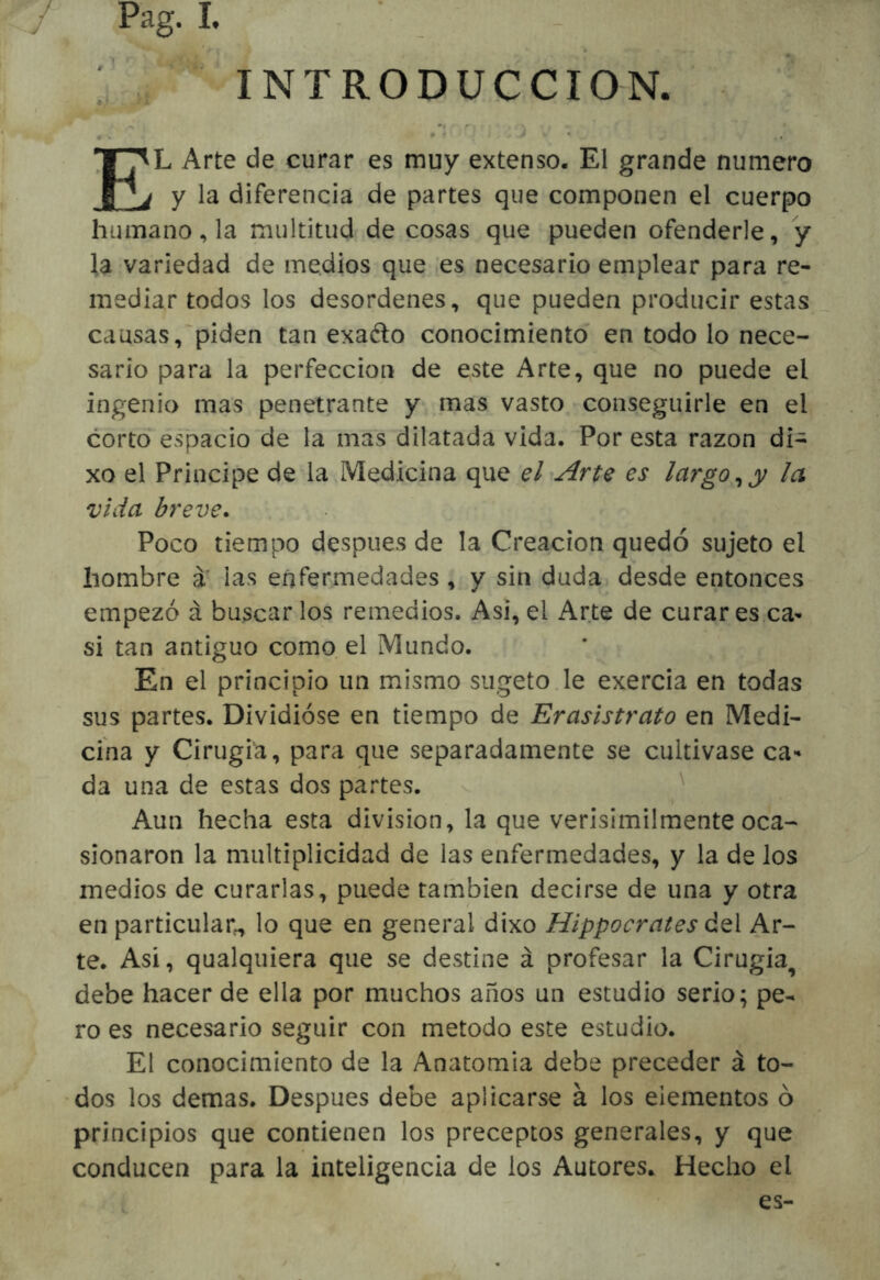 . INTRODUCCION. ♦ 9 f * El Arte de curar es muy extenso. El grande numero I y la diferencia de partes que componen el cuerpo humano, la multitud de cosas que pueden ofenderle, y la variedad de medios que [es necesario emplear para re- mediar todos los desordenes, que pueden producir estas causas,'piden tan exaélo conocimiento en todo lo nece- sario para la perfección de este Arte, que no puede el ingenio mas penetrante y mas vasto -conseguirle en el corto espacio'de la mas dilatada vida. Por esta razón di- xo el Principe de4a,Medicina que el^Arte es largo^y la vida breve* Poco tiempo después de la Creación quedó sujeto el hombre á’ las enfermedades , y sin duda desde entonces empezó á buscar los remedios. Asi, el Arte de curar es ca- si tan antiguo como, el Mundo. En el principio un mismo sugeto.le exercia en todas sus partes. Dividióse en tiempo de Erasistrato en Medi- cina y Cirugía, para que separadamente se cultivase ca*» da una de estas dos partes. Aun hecha esta división, la que verisímilmente oca- sionaron la multiplicidad de las enfermedades, y la de los medios de curarlas, puede también decirse de una y otra en particular^ lo que en general dixo Hippocrates ¿qI Ar- te. Asi, qualquiera que se destine á profesar la Cirugia^ debe hacer de ella por muchos años un estudio serio; pe- ro es necesario seguir con método este estudio. El conocimiento de la Anatomía debe preceder á to- dos los demas. Después debe aplicarse á los elementos ó principios que contienen los preceptos generales, y que conducen para la inteligencia de los Autores. Hecho el