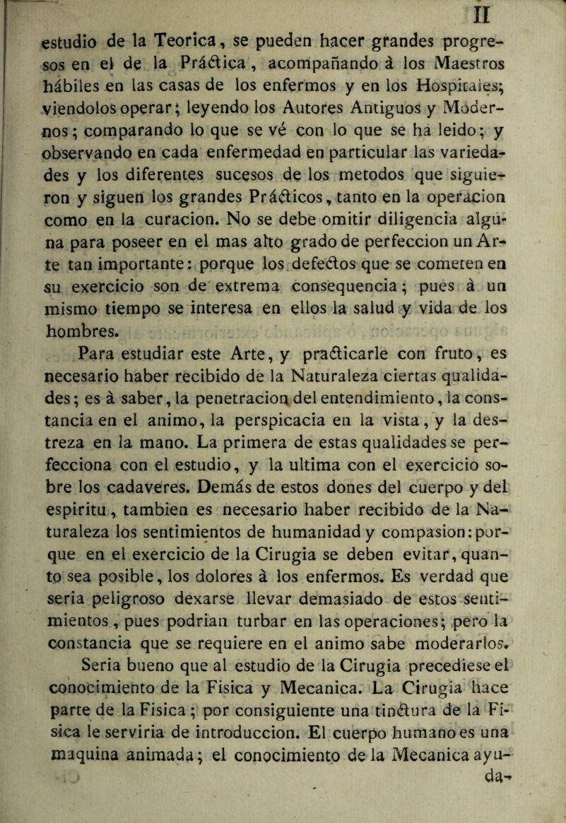 estudio de la Teórica, se pueden hacer grandes progre- sos en el de la Práética, acompañando á los Maestros hábiles en las casas de los enfermos y en los Hospitales; viéndolos operar; leyendo los Autores Antiguos y Moder- nos; comparando lo que se vé con lo que se ha leido; y observando en cada enfermedad en particular las varieda- des y los diferentes sucesos de los métodos que siguie- ron y siguen los grandes Práélicos, tanto en la operación como en la curación. No se debe omitir diligencia algú* na para poseer en el mas aho grado de perfección un Ar- te tan importante: porque los.defeélos que se cometen en su exercicio son de extrema cons’equencia; pues á un mismo tiempo se interesa en ellos la salud y vida de los hombres. Para estudiar este Arte, y praélicarle con fruto, es necesario haber recibido de la Naturaleza ciertas qualida- des; es á saber, la penetración del entendimiento, la cons- tancia en el animo, la perspicacia en la vista, y la des- treza en la mano. La primera de estas qualidades se per- fecciona con el estudio, y la ultima con el exercicio so- bre los cadáveres. Demás de estos dones del cuerpo y del espíritu, también es necesario haber recibido de la Na- turaleza los sentimientos de humanidad y compasión ¡por- que en el exercicio de la Cirugia se deben evitar, quan- to sea posible, los dolores á los enfermos. Es verdad que seria peligroso dexarse llevar demasiado de estos senti- mientos , pues podrian turbar en las operaciones; pero la constancia que se requiere en el animo sabe moderarlos. Seria bueno que al estudio de la Cirugia precediese el conocimiento de la Fisica y Mecánica. La Cirugia hace parte de la Fisica ; por consiguiente una tinélura de la Fi- sica le servirla de introducción. El cuerpo humano es una- maquina animada; el conocimiento déla Mecánica ayu- da»