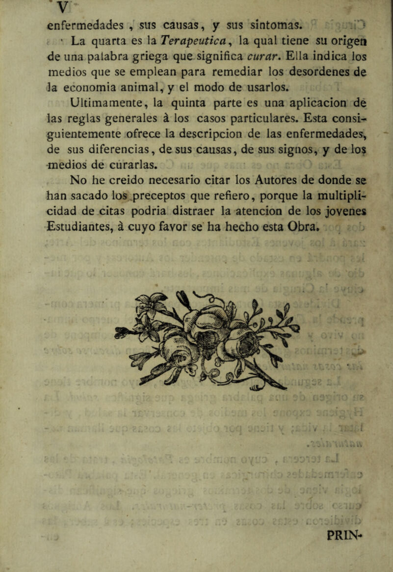 v* enfermedades sus causas, y sus síntomas, y • La quarta es la Terapéutica^ la qual tiene su origen de una.palabra griega que significa curar. Ella indica los medios que se emplean para remediar los desordenes de la economía animal, y el modo de usarlos. Ultimamente, la quinta parte es una aplicación dé las reglas generales á los casos particulares. Esta consi- guientemente ofrece la descripción de las enfermedades, de sus diferencias, de susxausas, de sus signos, y de lo$ medios dé curarlas. , - ^ No he creído necesario citar los Autores de donde^se han sacado los,preceptos que refiero, porque la niultiplír cidad de citas podria distraer la atención de los jovenes Estudiantes, á.cuyo favor se ha hecho esta Obra. . ^ ^ O I . C-.'i * I . - = * ^ j < Li d ' '\írj ■ .. ! f • >: r, PRIN*