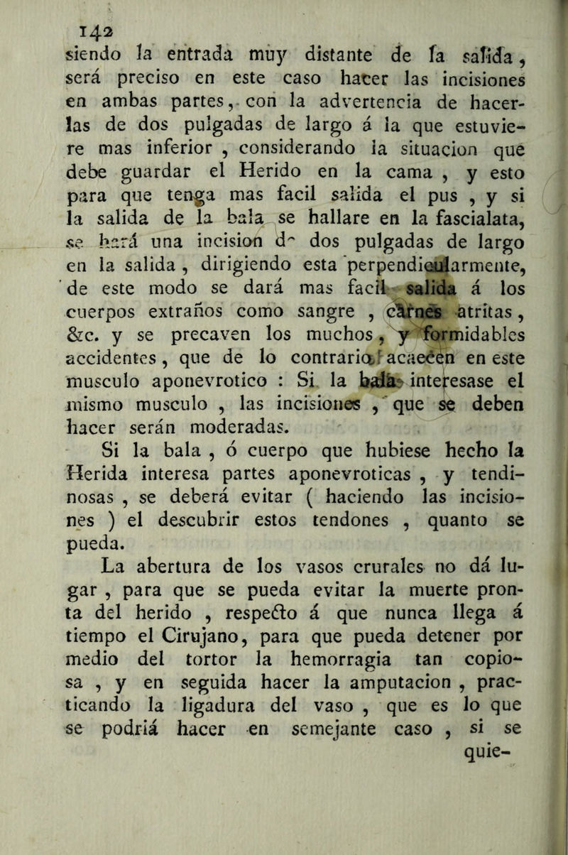 J4^ siendo la entrada muy distante de fa salida ^ será preciso en este caso hater las incisiones en ambas partes,, con la advertencia de hacer- las de dos pulgadas de largo á la que estuvie- re mas inferior , considerando ia situación qué debe guardar el Herido en la cama , y esto para que tenga mas fácil salida el pus , y si la salida de la bala se hallare en la fascialata, se hará una incisión d^' dos pulgadas de largo en la salida , dirigiendo esta perpendiotáarmente, ’ de este modo se dará mas fácil salida á los cuerpos extraños como sangre , c^rn^ atritas, &c. y se precaven los muchos, ^y ^rmidables accidentes, que de lo contraria!acaeé^n en este músculo aponevrotico : Si la interesase el mismo músculo , las incisiones /que se deben hacer serán moderadas. Si la bala , ó cuerpo que hubiese hecho la Herida interesa partes aponevroticas , y tendi- nosas , se deberá evitar ( haciendo las incisio- nes ) el descubrir estos tendones , quanto se pueda. La abertura de los vasos crurales no dá lu- gar , para que se pueda evitar la muerte pron- ta del herido , respefto á que nunca llega á tiempo el Cirujano, para que pueda detener por medio del tortor la hemorragia tan copio- sa , y en seguida hacer la amputación , prac- ticando la ligadura del vaso , que es lo que se podría hacer en semejante caso , si se quie-