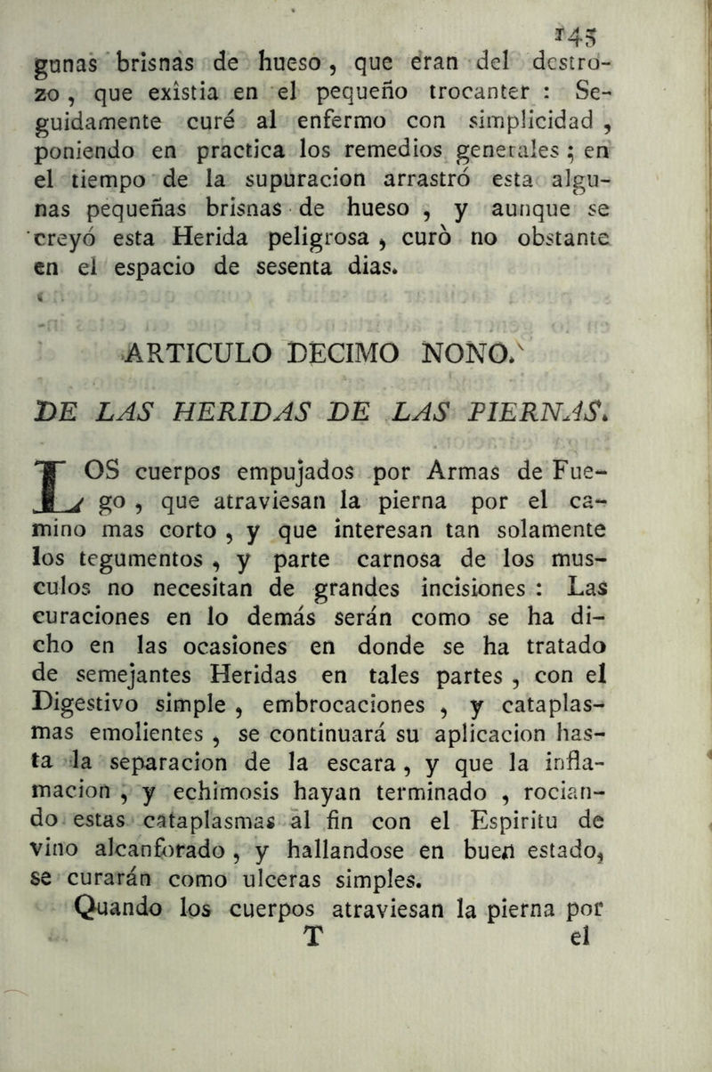 gunas ’ brisnas de hueso, que e‘ran del destro- zo , que existia en 'el pequeño trocánter : Se- guidamente curé al enfermo con simplicidad , poniendo en practica los remedios generales ; en el tiempo de la supuración arrastró esta algu- nas pequeñas brisnas de hueso , y aunque se creyó esta Herida peligrosa , curó no obstante en el espacio de sesenta dias* i ARTICULO DECIMO NONO*^ DE LAS HERIDAS DE LAS PIERNAS. OS cuerpos empujados .por Armas de Fue- i j go , que atraviesan la pierna por el ca- mino mas corto , y que interesan tan solamente los tegumentos, y parte carnosa de los mus- culos no necesitan de grandes incisiones : Las curaciones en lo demás serán como se ha di- cho en las ocasiones en donde se ha tratado de semejantes Heridas en tales partes , con el Digestivo simple , embrocaciones , y cataplas- mas emolientes , se continuará su aplicación has- ta la separación de la escara , y que la infla- mación , y echimosis hayan terminado , rocian- do estas cataplasmas al fin con el Espirito de vino alcanforado , y hallándose en bueu estado, se curarán como ulceras simples. Quando los cuerpos atraviesan la pierna por T el