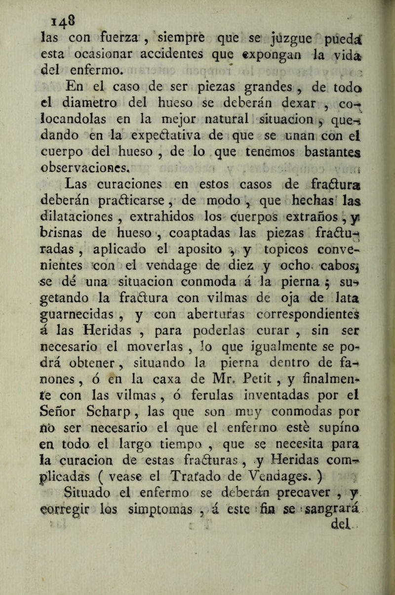 las con fuerza 5 siempre que se juzgue puedat esta ocasionar accidentes que expongan la vida del enfermo. En el caso de ser piezas grandes , de toda el diámetro del hueso se deberán dexar , co-^ locándolas en la mejor natural situación que-i dando en -la expedativa de que se unan con el cuerpo del hueso, de lo.que tenemos bastantes observaciones, Las curaciones en estos casos de fradura deberán pradicarse, de modo -, que ’ hechas las dilataciones, extrahidos los cuerpos extraños, yt brisnas de hueso , coaptadas las piezas fradu-^^ radas , aplicado el aposito \ y tópicos conve- nientes 'con el vendage de diez y ocho, cabosj se dé una situación conmoda á la pierna 5 su*^ getando la fradura con vilmas de oja de lata guarnecidas , y con aberturas correspondientes á las Heridas , para poderlas curar , sin ser necesario el moverlas , lo que igualmente se po- drá obtener, situando la pierna dentro de fa- nones , ó en la caxa de Mr. Petit , y finalmen- te con las vilmas , ó férulas inventadas por el Señor Scharp, las que son muy conmodas por tib ser necesario el que el enfermo esté supino en todo el largo tiempo , que se necesita para la curación de estas fraduras , y Heridas comr- plicadás ( vease el Tratado de Vendages. ) ¡ Situado el enfermo se déberán precaver , y. corregir los simptomas 5 á este-fin se'sangrará. del.