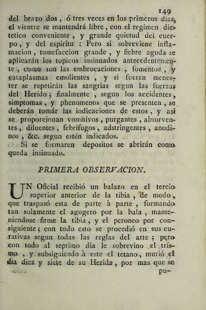 del brazo dos , ó tres veces en los primeros dias, el vientre se mantendrá libre, con el regimen dier* tetico conveniente , y grande quietud del cuer- po , y del espirita : Pero si sobreviene infla- mación 5 tumefacción grande , y fiebre aguda se aplicarán los tópicos insinuados antecedentemen- te , como; son las embrocaciones , fomentos , y cataplasmas . emolientes , y si fueren menesv ter se repetirán las sangrías según las fuerzas deP Herido f .finalmente , según los accidentes ^ simptomas , y phenomenos que se presenten , se. deberán tpmár las indicaciones de estos, y asi se proporcionan vomitivos , purgantes , absorven- tes , diluentes , febrífugos , adstringentes , anodir nos , &.C. según estén indicados* . Si se formaren depósitos se abrirán coma queda.,insinuado* PRIMERA OBSERVACION. UN Oficial recibió un balazo en el tercia superior anterior de la tibia, de modo 3;, que traspasó esta de parte á parte , formanda tan solamente el agugero por la bala , mante- niéndose firme la tibia , y el peroneo por con- siguiente 5 con todo esto se procedió en. sus cu- rativas según todas las reglas del arte ; p^fa ,con todo al séptimo día le sobrevino . el ¡uís^ inp r y subsiguiendo <á este el tétano , murip ..et dia diez y siete de su tlerida, por mas que se pu-