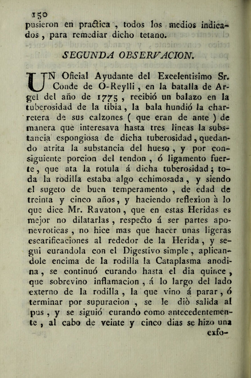 ISO . . pusieron eri praélíca ', todos los medios indica- dos , para remediar dicho tétano. SEGUNDA OBSERFACION. N Oficial Ayudante del Excelentísimo Sr. KJ Conde de O-Reylli , en la batalla de Ar- gel del año de 175^5 , recibió un balazo en la tuberosidad de la libia , la bala hundió la char- retera de sus calzones ( que eran de ante ) de manera qué interesava hasta tres lineas la subs- tancia espongiosa de dicha tuberosidad, quedan- do atrita la substancia del hueso , y por con- siguiente porción del tendón , ó ligamento fuer- te , que ata la rotula á dicha tuberosidad 5 to- da la rodilla estaba algo echimosada , y siendo el sugeto de buen temperamento , de edad de treinta y cinco años, y haciendo reflexión a lo que dice Mr. Ravaton , que en estas Heridas es mejor no dilatarlas , respeélo á ser partes apo- nevroticas , no hice mas que hacer unas ligeras escarificaciones al rededor de la Herida , y se- guí curándola con el Digestivo simple , aplicán- dole encima de la rodilla la Cataplasma anodi- na , se continuó curando hasta el dia quince , que sobrevino inflamación , á lo largo del lado externo de la rodilla , la que vino a parar, ó terminar por supuración , se le dio salida aí pus , y se siguió curando como antecedentemen- te , al cabo de veinte y cinco dias se hizo una exfo