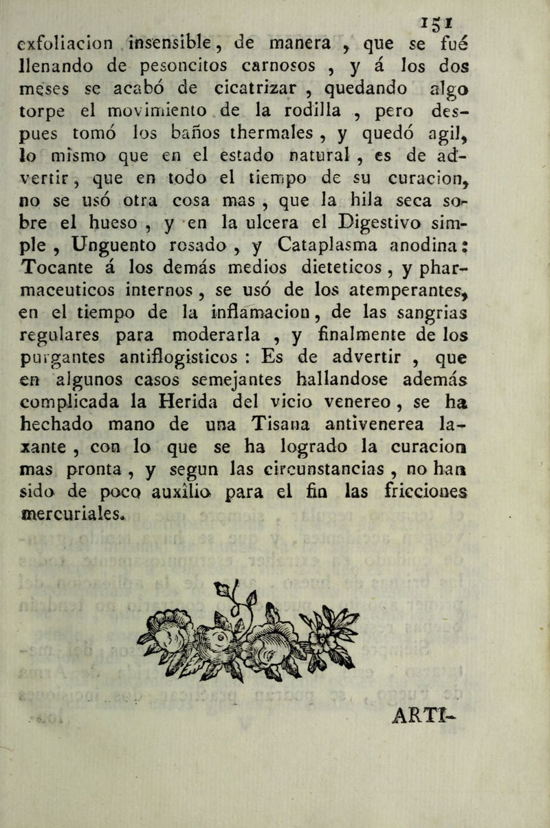 exfoliación insensible, de manera y que se fue llenando de pesoncitos carnosos , y á los dos meses se acabó de cicatrizar , quedando algo torpe el movimiento de la rodilla , pero des- pués tomó los baños thermales , y quedó agil^ lo mismo que en el estado natural , es de ad- vertir^ que en todo el tiempo de su curación^ no se usó otra cosa mas , que la hila seca so- bre el hueso , y en la ulcera el Digestivo sim- ple , Ungüento rosado , y Cataplasma anodina: Tocante á los demás medios dietéticos , y phar- maceuticos internos y se usó de los atemperantes^ en el tiempo de la inflamación, de las sangrías regulares para moderarla , y finalmente de los purgantes antiflogísticos : Es de advertir , que en algunos casos semejantes hallándose además complicada la Herida del vicio venereo , se ha hechado mano de una Tisana antivenerea la- xante 5 con lo que se ha logrado la curación mas pronta , y según las circunstancias , no han sido de poco auxilio para el fia las fricciones mercuriales. ARTI^