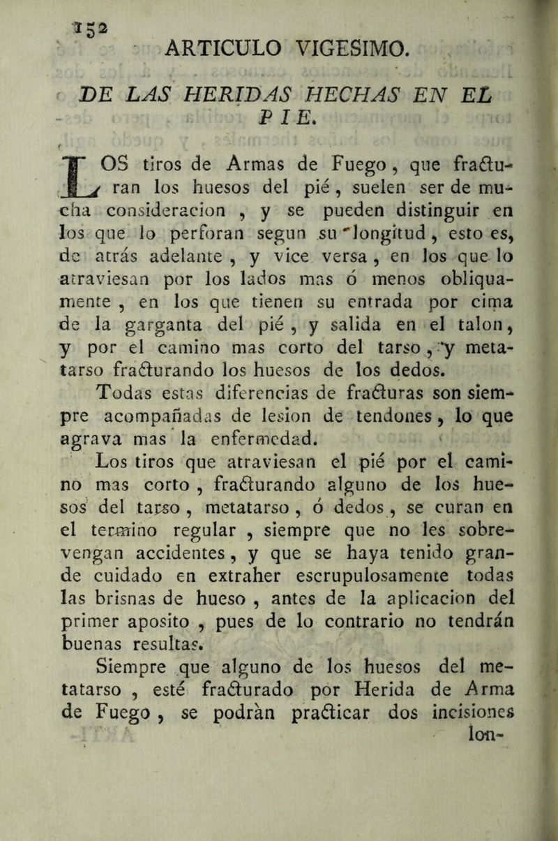 ARTICULO VIGESIMO. DE LAS HERIDAS HECHAS EN EL PIE. IOS tiros de Armas de Fuego, que fraftu- ^ ran los huesos del pié, suelen ser de mu- cha consideración , y se pueden distinguir en los que lo perforan según su •^longitud ^ esto es, de atrás adelante, y vice, versa, en los que lo atraviesan por los lados mas ó menos obliqua- mente , en los que tienen su entrada por cima de la garganta del pié, y salida en el talón, y por el camino mas corto del tarso,meta- tarso fraélurando los huesos de los dedos. Todas estas diferencias de fraéiuras son siem- pre acompañadas de lesión de tendones, lo que agrava mas la enfermedad. Los tiros que atraviesan el pié por el cami- no mas corto , fraéturando alguno de los hue- sos' del tarso , metatarso , ó dedos , se curan en el termino regular , siempre que no les sobre- vengan accidentes , y que se haya tenido gran- de cuidado en extraher escrupulosamente todas las brisnas de hueso , antes de la aplicación del primer aposito , pues de lo contrario no tendrán buenas resultas. Siempre que alguno de los huesos del me- tatarso , estéi frañurado pór Herida de Arma de Fuego , se podrán praélicar dos incisiones ' ion-