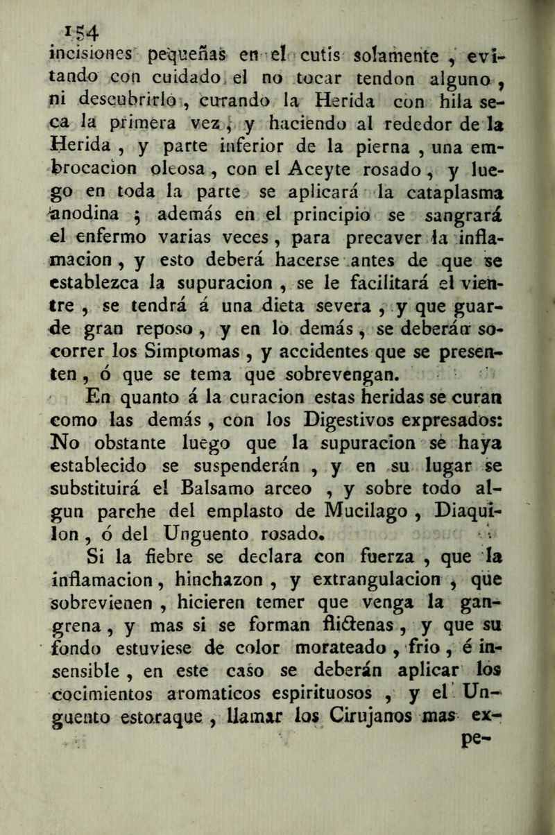 incisiones pequeñas en el cutis solamente , evi- tando con cuidado, el no tocar tendón alguno ^ ni descubrirlo , curando la Herida con hila se- ca la primera vez , y haciendo al rededor de la Herida , y parte inferior de la pierna , una em- brocación oleosa , con el Aceyte rosado , y lue- go en toda la parte se aplicará la cataplasma Anodina ^ además en el principio se sangrará el enfermo varias veces , para precaver la infla- mación , y esto deberá hacerse antes de que se establezca la supuración , se le facilitará el vien- tre 5 se tendrá á una dieta severa , y que guar- de gran reposo , y en ló. demás , se deberán so- correr los Simptomas , y accidentes que se presen- ten 5 ó que se tema que sobrevengan. En quanto á la curación estas heridas se curan como las demás , con los Digestivos expresados: No obstante luego que la supuración sé haya establecido se suspenderán , y en su lugar se substituirá el Balsamo arceo , y sobre todo al- gún parche del emplasto de Mucilago , Diaqui- lon 5 ó del Ungüento rosado* Si la fiebre se declara con fuerza , que la inflamación, hinchazón , y extrangulacion ^ qüe sobrevienen , hicieren temer que venga la gan- grena , y mas sí se forman flidenas , y que su fondo estuviese de color morateado , frío, é in- sensible , en este caso se deberán aplicar loa cocimientos aromáticos espirituosos , y el Un-^ guento estoraque , llamar los Cirujanos mas ex- pe-