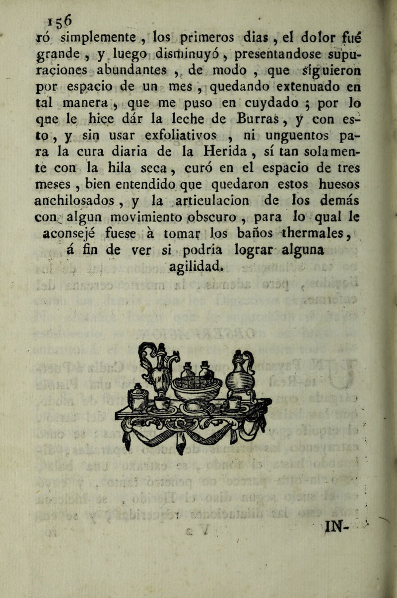 TÓ simplemente , los primeros dias ^ el dolor fué grande 5 y, luego disnunuyó ^ presentándose supu- raciones abundantes de modo , que ^ígüieroh por espacio de un ^ mes , • quedando extenuado en tal manera;^ que me puso en cuydado 5 por lo que le hice dár la leche de Burras, y con es- to, y sin usar exfoliativos , ni ungüentos pa- ra la cura diaria de la Herida, sí tan solamen- te con la hila seca, curó en el espacio de tres meses , bien entendido que quedaron estos huesos anchilosados , y la .articulación de los demás con; algún movimiento ;o(bscuro , para lo qual le aconsejé fuese á tomar los baños thermales, á fin de ver si podría lograr alguna J ^ agilidad. i