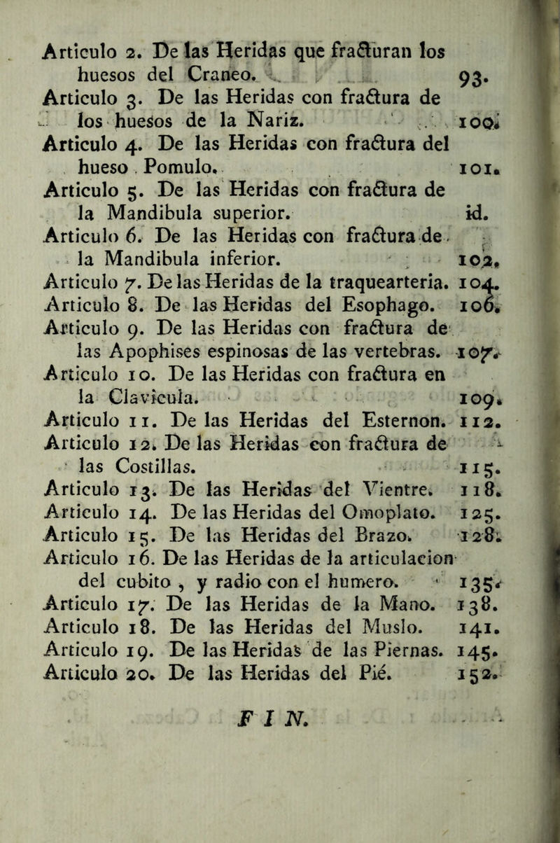 huesos del Cráneo. ^ _ 93. Articulo 3. De las Heridas con fraSura de ios huesos de la Nariz. ‘ ^ ioqí Articulo 4. De las Heridas con fraélura del , hueso . Pomulo. loi. Articulo 5. De las Heridas con frañura de la Mandíbula superior. id. Articulo 6. De las Heridas con fraétura de . la Mandíbula inferior. ; loi. Articulo jr. De las Heridas de la traquearteria. 104. Artículos. De las Heridas del Esophago. 100. Articulo 9. De las Heridas con fragura de las Apophises espinosas de las vertebras. lojr.- Articulo 10. De las Heridas con fraélura en la Clavicula. > , 109Í. Articulo II. Délas Heridas del Esternón. 112. Articulo 12. De las Heridas éon fraélura de • las Costillas. Articulo 13. De las Heridas del ^Hentre. 118. Articulo 14. De las Heridas del Omoplato. 125. Articulo 15. De las Heridas del Brazo. 128; Articulo 16. De las Heridas de la articulación* del cubito, y radio con el humero. - 135V Articulo I/. De las Heridas de la Mano. 138. Articulo 18. De las Heridas del Muslo. 141. Articulo 19. De las Heridas de las Piernas. 145. Articulo 20. De las Heridas del Pié. 15»* F I N.