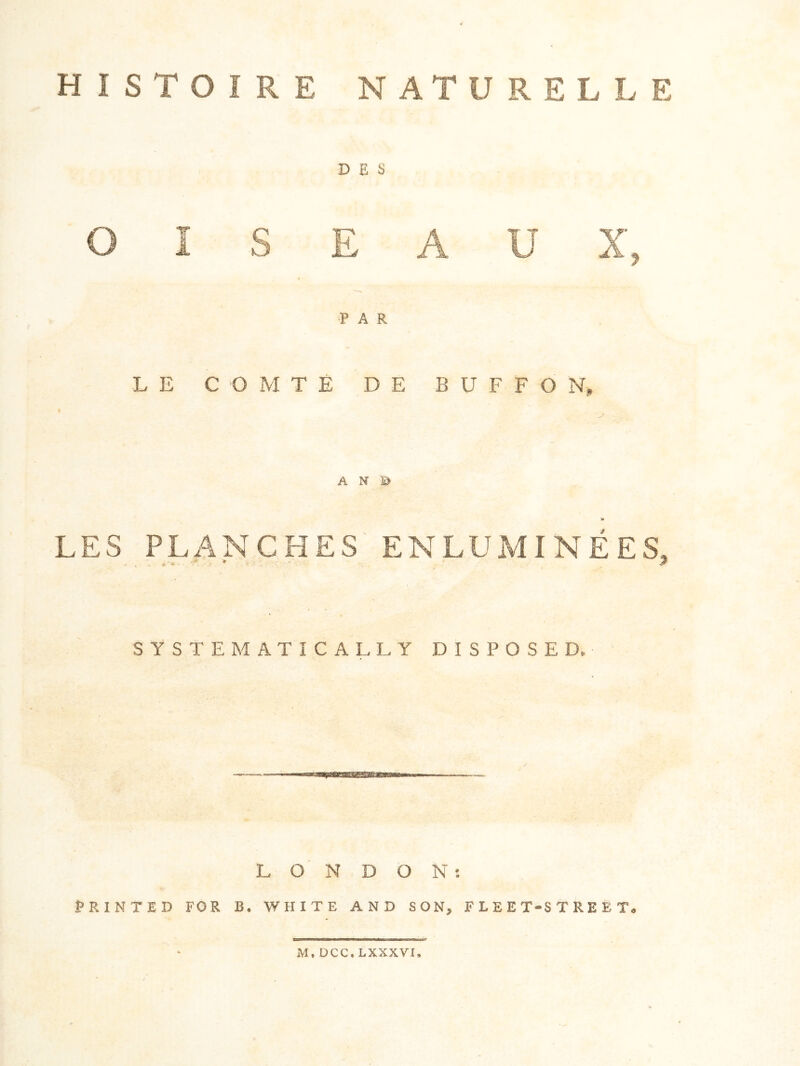 HISTOIRE NATURELLE D E S O I S E A U X, PAR L E C O xM T E D E B U F F O N, A N ji> «> LES PLANCHES ENLUMINEES, SYSTEMATICALLY DISPOSED. L O N D O N ; PRINTED FOR B. WHITE AND SON, FLEET-STREET. iM, DCC. LXXXVI.