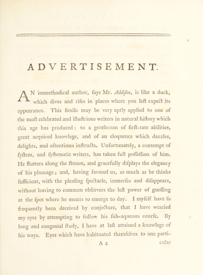 ADVERTISEMENT. A N immethodical author, fays Mr. Addifoii^ is like a duck, ^ which dives and rifes in places where you left expe£l its appearance. This fimile may be very aptly applied to one of the moft celebrated and illuftrious writers in natural hiftory which this age has produced : to a gentleman of firft-rate abilities, great acquired knov/lege, and of an eloquence which dazzles, delights, and oftentimes inftrufts* Unfortunately, a contempt of fyftem, and fyftematic writers, has taken full pofteflion of him. He flutters along the ftream, and gracefully difplays the elegancy of his plumage; and, having favored us, as much as he thinks fufficient, with the pleafing fpedtacle, immerfes and difappears, without leaving to common obfervers the left power of guelling at the fpot where he means to emerge to day. I myfelf have fo frequently been deceived by conjefture, that I have wearied my eves by attempting to follow his fub-aqueous courfe. By long and congenial ftudy, I have at laft attained a knowlege of his ways. Eyes which have habituated themfelves to one parti-