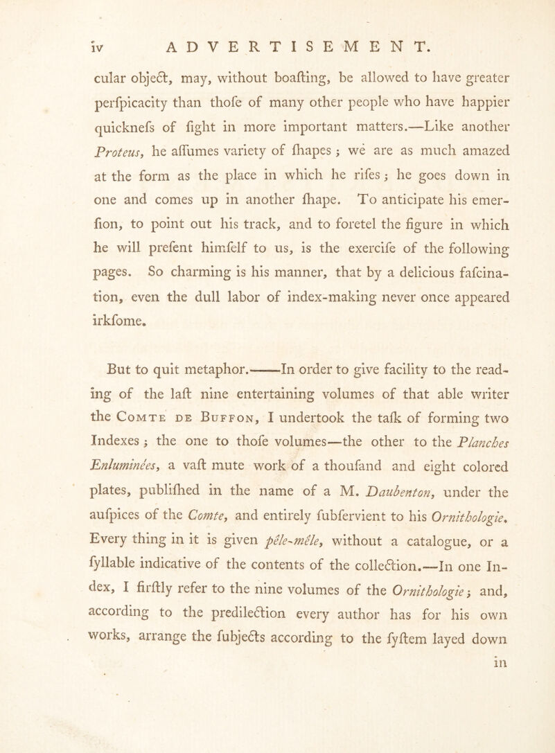 r cular object, may, without boafting, be allowed to have greater perfpicacity than thofe of many other people who have happier quicknefs of fight in more important matters.—Like another Proteus, he affumes variety of Ihapes, we are as much amazed at the form as the place in which he rifes; he goes down in one and comes up in another fhape. To anticipate his emer- fion, to point out his track, and to foretel the figure in which he will prefent himfelf to us, is the exercife of the following pages. So charming is his manner, that by a delicious fafcina- tion, even the dull labor of index-making never once appeared irkfome. But to quit metaphor. In order to give facility to the read- ing of the laft nine entertaining volumes of that able writer the Comte de Buffon, I undertook the talk of forming two Indexes ; the one to thofe volumes—the other to the PIa?2cbes Enluminees, a vaft mute work of a thoufand and eight colored plates, publifhed in the name of a M. Baiibenton, under the aufpices of the Comte, and entirely fubfervient to his Ornithologies Every thing in it is given pele-^mele, without a catalogue, or a fyllable indicative of the contents of the colleftion.—In one In- dex, I firflly refer to the nine volumes of the Orntthologie; and, according to the prediledtion every author has for his own works, arrange the fubjedls according to the fyftem layed down in