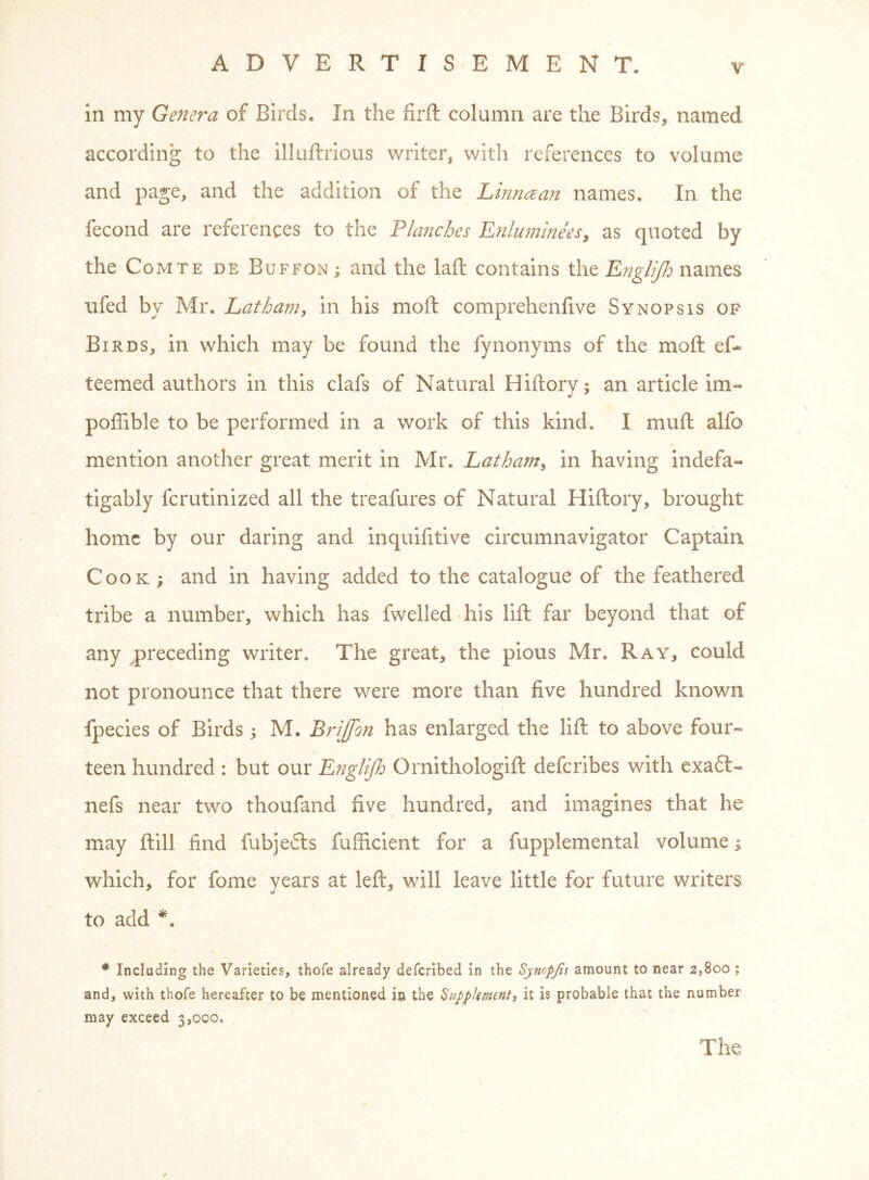 in my GeJiera of Birds. In the firft column are the Birds, named according to the illuftrious writer, with references to volume and page, and the addition of the Linriczan names. In the fecond are references to the Planches EnlumineeSy as quoted by the Comte de Buffon ; and the laft contains the E72gliJIj names ufed by Mr. Latham, in his moft comprehenfive Synopsis of Birds, in which may be found the fynonyms of the moft ef- teemed authors in this clafs of Natural Hiftory; an article im« poffible to be performed in a work of this kind. I muft alfo mention another great merit in Mr. Latham, in having indefa- tigably fcrutinized all the treafures of Natural Hiftory, brought home by our daring and inquifitive circumnavigator Captain Cook ; and in having added to the catalogue of the feathered tribe a number, which has fwelled his lift far beyond that of any preceding writer. The great, the pious Mr. Ray, could not pronounce that there were more than five hundred known fpecies of Birds 5 M. Brijjon has enlarged the lift to above four- teen hundred : but our Englijh Ornithologift deferibes with exa6l- nefs near two thoufand five hundred, and imagines that he may ftill find fubjefts fufficient for a fupplemental volume which, for fome years at left, will leave little for future writers to add * Including the Varieties, thofe already deferibed in the Synopjls amount to near 2,800 ; and, with thofe hereafter to be mentioned in the Supplement, it is probable that the number may exceed 3,000. The