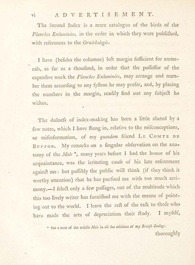 The Second Index is a mere catalogue of the birds of the Planches Enluminees, in the order in which they were publifhed, with references to the Ornitbologie. I have (befides the columns) left margin fufficient for nume- rals, as far as a thoufand, in order that the poflelTor of the expenfive work the Planches Enluminees, may arrange and num- ber them according to any fyftem he may prefer, and, by placing the numbers in the margin, readily find out any fubjefl he withes. The dulnefs of index-making has been a little abated by a few notes, which I have flung in, relative to the mifconceptions, or mifinformation, of my quondam friend Le Comte de Buffon. My remarks on a fingular obfervation on the ana- tomy of the Mole *, many years before I had the honor of his acquaintance, was the irritating caufe of his late refen tment againfl: me; but poflibly the public will think (if they think it worthy attention) that he has purfued me with too much acri- mony.—I felea only a few palTages, out of the multitude which this too lively writer has furnifhed me with the means of point- ing out to the world. I leave the reft of the talk to thofe who have made the arts of depreciation their ftudy. I myfelf, * See a note of the article Mole in all the editions of my Britijh Zoology. thoroughly