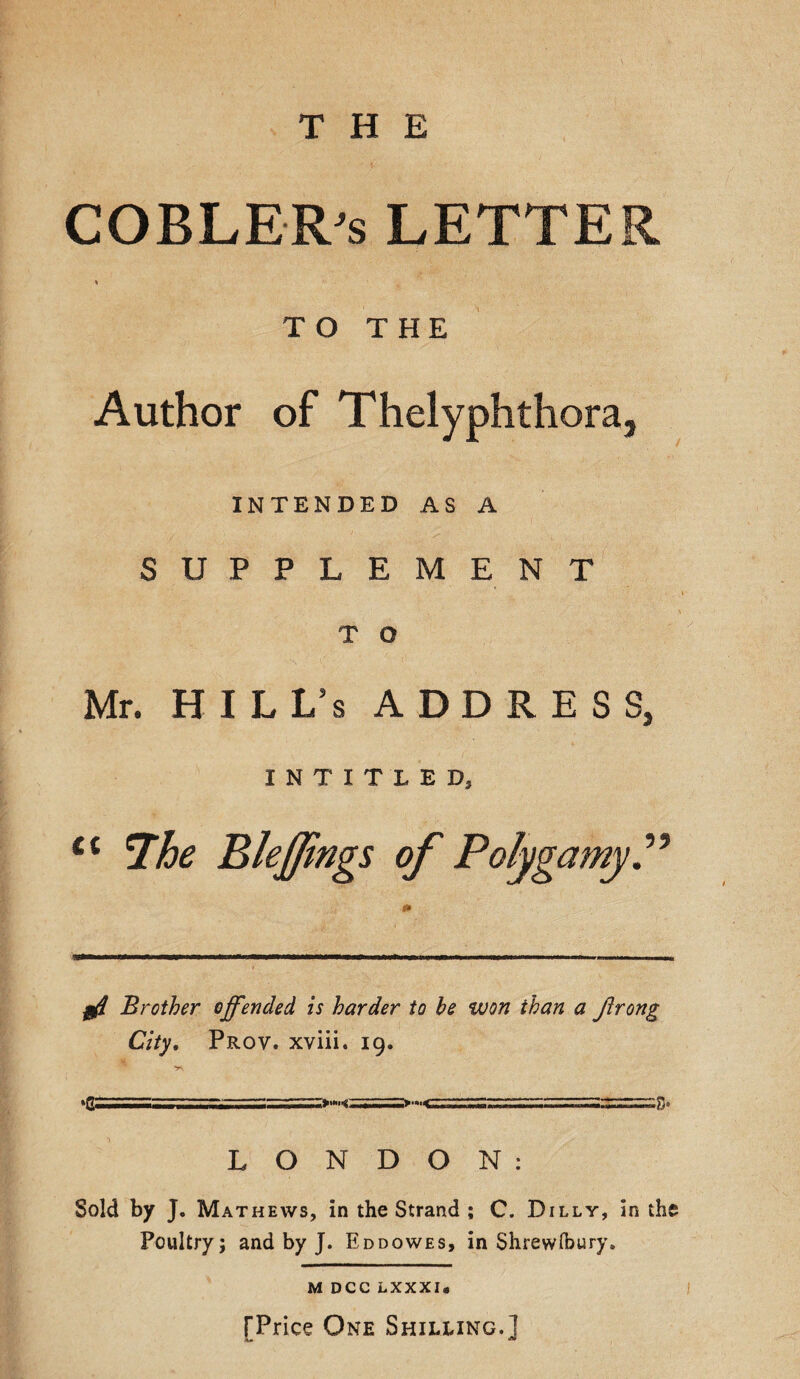 COBLER's LETTER TO THE Author of Thelyphthora, INTENDED AS A SUPPLEMENT T O Mr. HILL/s ADDRESS, INTITLED, £t *Ihe Bleffings of Polygamy Brother offended is harder to be won ihan a frong City. Prov. xviii. 19. ---^Tr*n.i<-—--—»■»'« r.,..»nTii'S* LONDON: Sold by J. Mathews, in the Strand ; C. Dilly, in the Poultry; and by J. Eddowes, in Shrewfoury. M DCC LXXXI« TPrice One Shilling.]