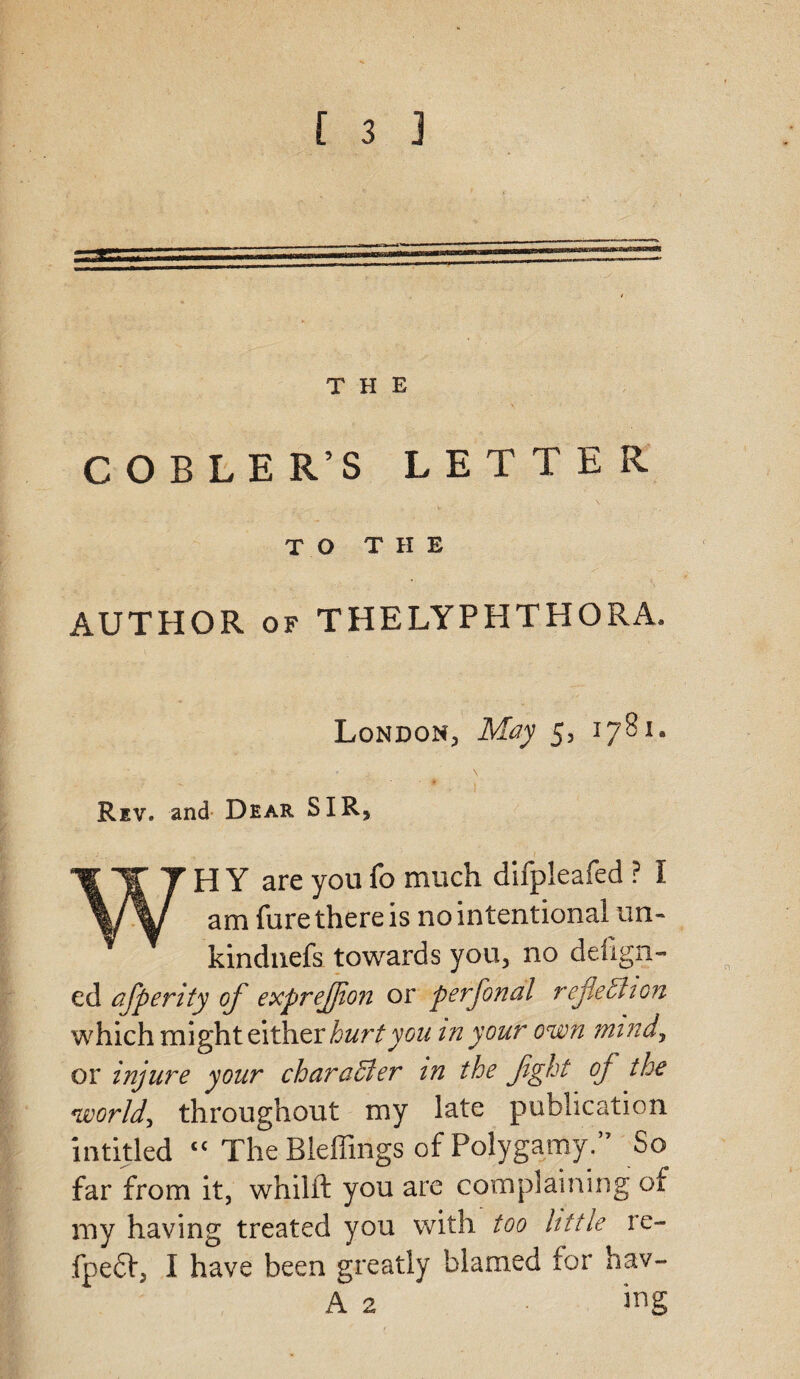 THE COBLER’S LETTER TO THE AUTHOR of THELYPHTHORA. London, May 5, 1781. Rev. and Dear SIR, WH Y are you fo much difpleafed ? I am fure there is no intentional un- kindnefs towards you, no delign- ed afiperity of exprejjion or perfional reflection which might either hurt you in your own mind, or injure your character in the fight of the world, throughout my late publication in titled tc The Bieffings of Polygamy.’7 So far from it, whilft you are complaining of my having treated you with too little re- fpeft, I have been greatly blamed for hav- A 2 • ing