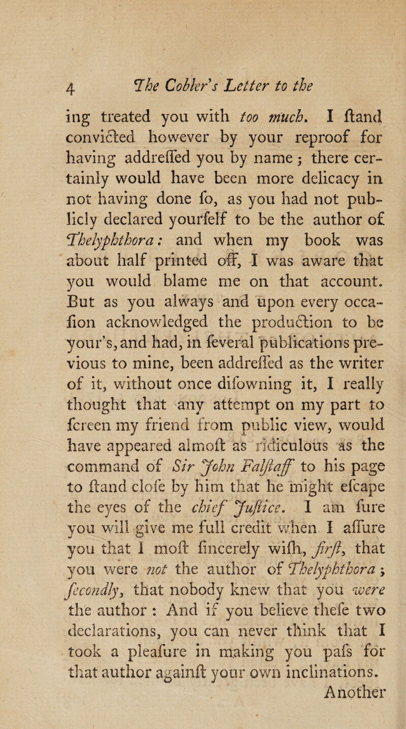ing treated you with too much. I fland convicted however by your reproof for having addrefled you by name ; there cer¬ tainly would have been more delicacy in not having done fo, as you had not pub¬ licly declared yourfelf to be the author of 5fhelyphthora; and when my book was about half printed off, I was aware that you would blame me on that account. But as you always and upon every occa- fion acknowledged the produftion to be your’s,and had, in feveral publications pre¬ vious to mine, been addrefled as the writer of it, without once difowning it, I really thought that any attempt on my part to fcreen my friend from public view, would have appeared almoft as ridiculous as the command of Sir John Falftaff to his page to ftand clofe by him that he might efcape the eyes of the chief Jufiice. I am fure you will give me full credit when I allure you that 1 moft finccrely wifh, firfty that you were not the author of fhelyphthora, fecondly, that nobody knew that you were the author : And if you believe thefe two declarations, you can never think that I took a pleafure in making you pafs for that author againft your own inclinations. Another