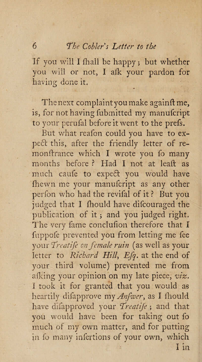 If you. will I Hi all be happy 3 but whether you will or not, I afk your pardon for having done it. u ♦ The next complaint you make again ft me, is, for not having fubmitted my manufcript to your perufal before it went to the prefs. But what reafon could you have to ex¬ pect this, after the friendly letter of re¬ in on Irr a nee which I wrote you fo many months before ? Had I not at leaft as much caufe to expe£t you would have (hewn me your manufcript as any other perfon who had the revifal of it ? But you judged that I fhould have difeouraged the publication of it 3 and you judged right. The very fame conclufion therefore that I fuppofe prevented you from letting me fee your Treatife on female ruin (as well as your letter to Richard Hill, Efq. at the end of your third volume) prevented me from afking your opinion on my late piece, viz. I took it for granted that you would as heartily difapprove my Anfwer, as I fhould have difapproved your Treatife 5 and that you would have been for taking out fo much of my own matter, and for putting in fo many infertions of your own, which I in