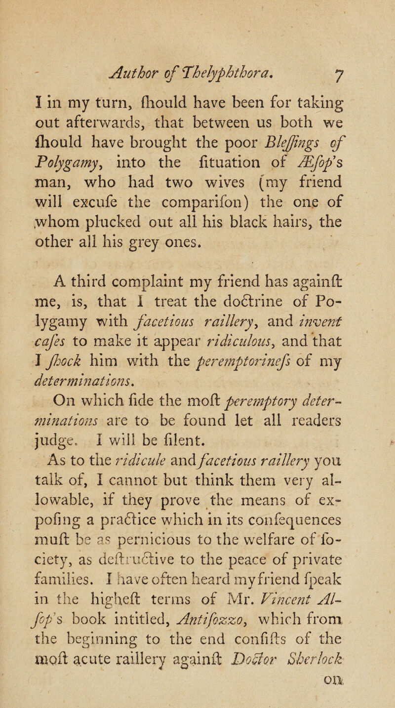 I in my turn, fliould have been for taking out afterwards, that between us both we fliould have brought the poor Blejfings of Polygamy, into the fituation of JEfop’s man, who had two wives (ray friend will excufe the comparifon) the one of .whom plucked out all his black hairs, the other all his grey ones. A third complaint my friend has againft me, is, that 1 treat the doftrine of Po¬ lygamy with facetious raillery, and invent cafes to make it appear ridiculous, and that I fhock him with the peremptorinefs of my determinations. On which fide the moft pere?nptory deter¬ minations are to be found let all readers judge, I will be filent. As to the ridicule and facetious raillery you talk of, I cannot but think them very al¬ lowable, if they prove the means of ex» pofing a practice which in its confequences mu ft be as pernicious to the welfare of fo- ciety, as deftructive to the peace of private families. I have often heard my friend fpeak in the higheft terms of Mr. Vincent Al- fof s book intitled, Antifozzo, which from the beginning to the end confifts of the moft acute raillery againft Doctor Sherlock Oil